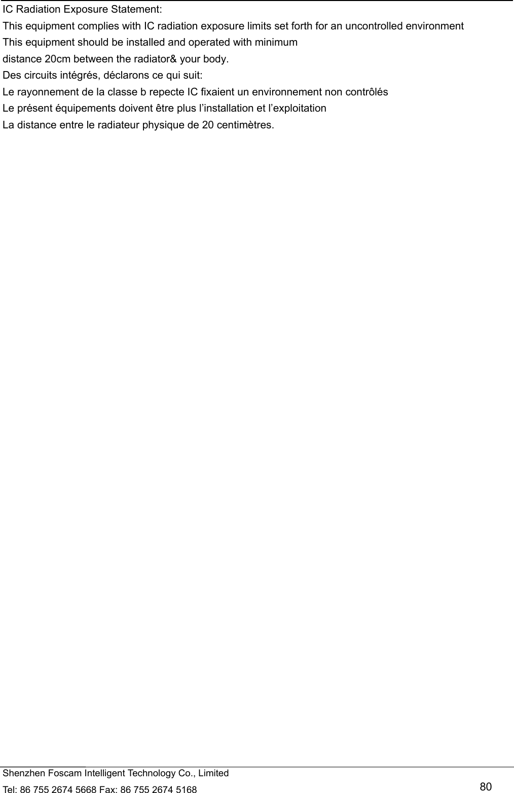   Shenzhen Foscam Intelligent Technology Co., Limited Tel: 86 755 2674 5668 Fax: 86 755 2674 5168   80 IC Radiation Exposure Statement: This equipment complies with IC radiation exposure limits set forth for an uncontrolled environment This equipment should be installed and operated with minimum distance 20cm between the radiator&amp; your body. Des circuits int&eacute;gr&eacute;s, d&eacute;clarons ce qui suit:   Le rayonnement de la classe b repecte IC fixaient un environnement non contr&ocirc;l&eacute;s   Le pr&eacute;sent &eacute;quipements doivent &ecirc;tre plus l&rsquo;installation et l&rsquo;exploitation   La distance entre le radiateur physique de 20 centim&egrave;tres.    