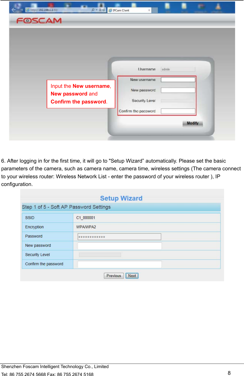   Shenzhen Foscam Intelligent Technology Co., Limited Tel: 86 755 2674 5668 Fax: 86 755 2674 5168   8    6. After logging in for the first time, it will go to "Setup Wizard&rdquo; automatically. Please set the basic parameters of the camera, such as camera name, camera time, wireless settings (The camera connect to your wireless router: Wireless Network List - enter the password of your wireless router ), IP configuration.    Input the New username, New password and Confirm the password. 
