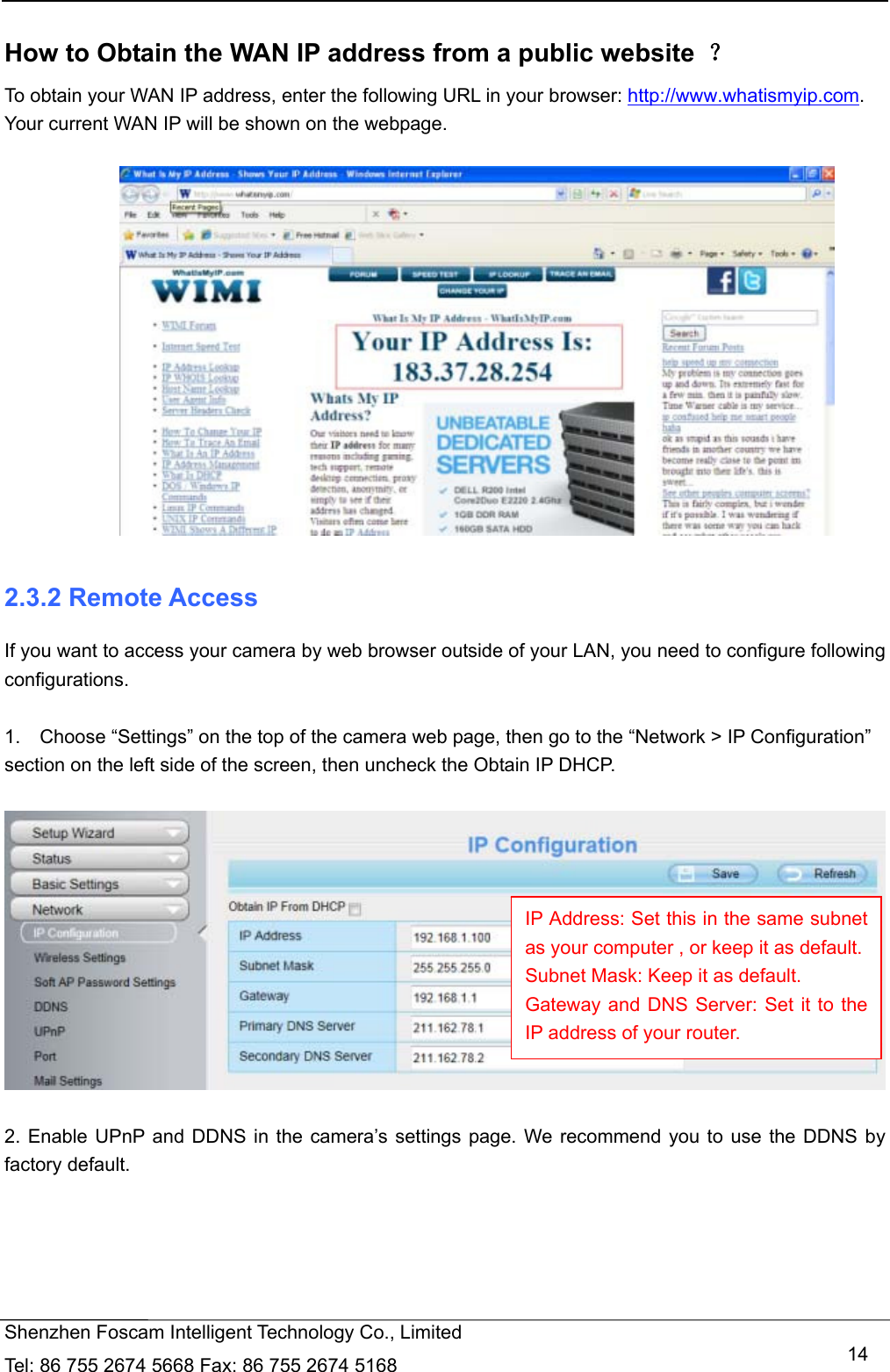   Shenzhen Foscam Intelligent Technology Co., Limited Tel: 86 755 2674 5668 Fax: 86 755 2674 5168   14 How to Obtain the WAN IP address from a public website  ？ To obtain your WAN IP address, enter the following URL in your browser: http://www.whatismyip.com. Your current WAN IP will be shown on the webpage.   2.3.2 Remote Access If you want to access your camera by web browser outside of your LAN, you need to configure following configurations.  1.    Choose &ldquo;Settings&rdquo; on the top of the camera web page, then go to the &ldquo;Network > IP Configuration&rdquo; section on the left side of the screen, then uncheck the Obtain IP DHCP.    2. Enable UPnP and DDNS in the camera&rsquo;s settings page. We recommend you to use the DDNS by factory default.  IP Address: Set this in the same subnet as your computer , or keep it as default. Subnet Mask: Keep it as default. Gateway and DNS Server: Set it to the IP address of your router. 