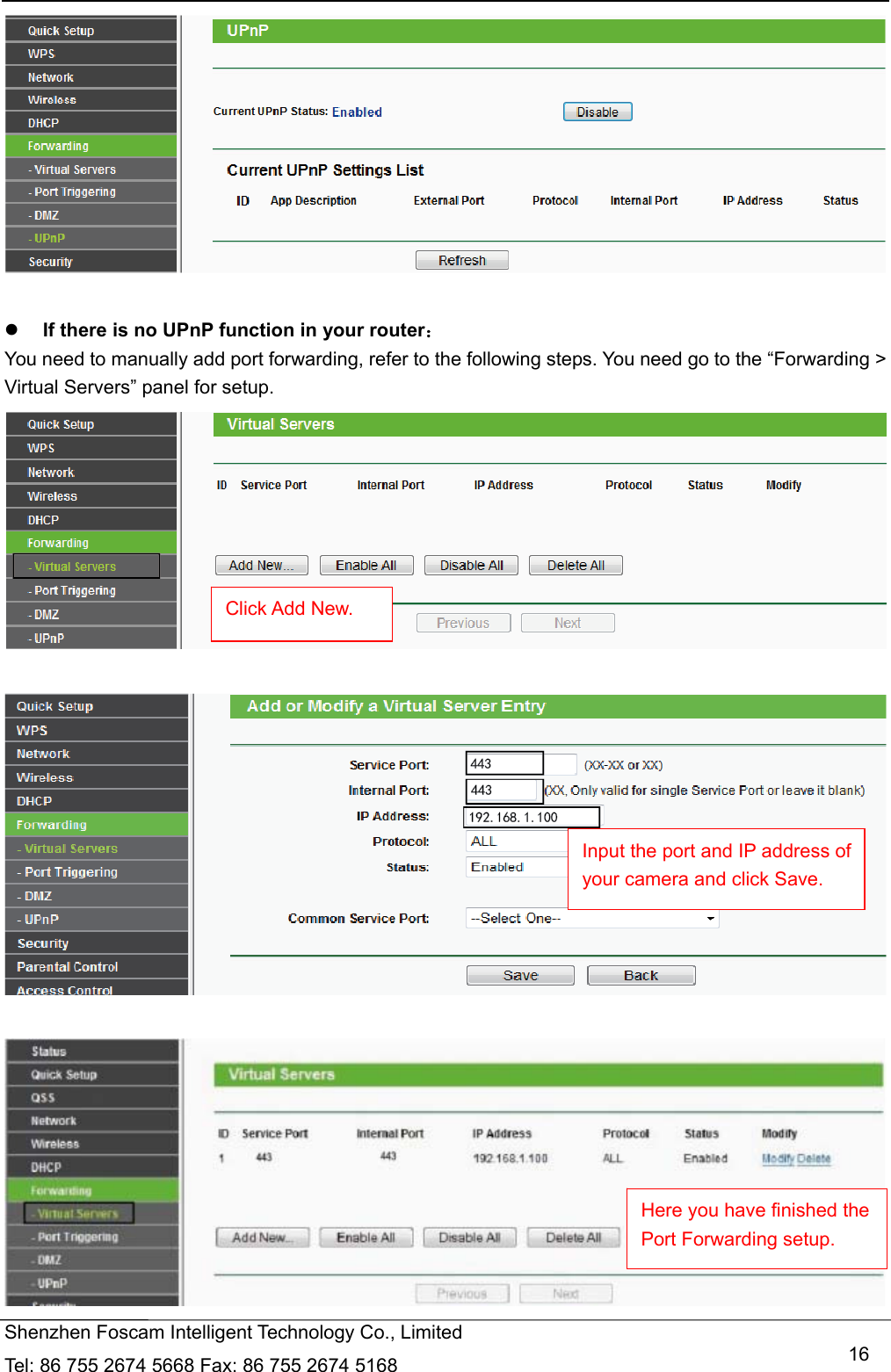   Shenzhen Foscam Intelligent Technology Co., Limited Tel: 86 755 2674 5668 Fax: 86 755 2674 5168   16   If there is no UPnP function in your router： You need to manually add port forwarding, refer to the following steps. You need go to the &ldquo;Forwarding > Virtual Servers&rdquo; panel for setup.        Click Add New. Input the port and IP address of your camera and click Save.   Here you have finished the Port Forwarding setup. 