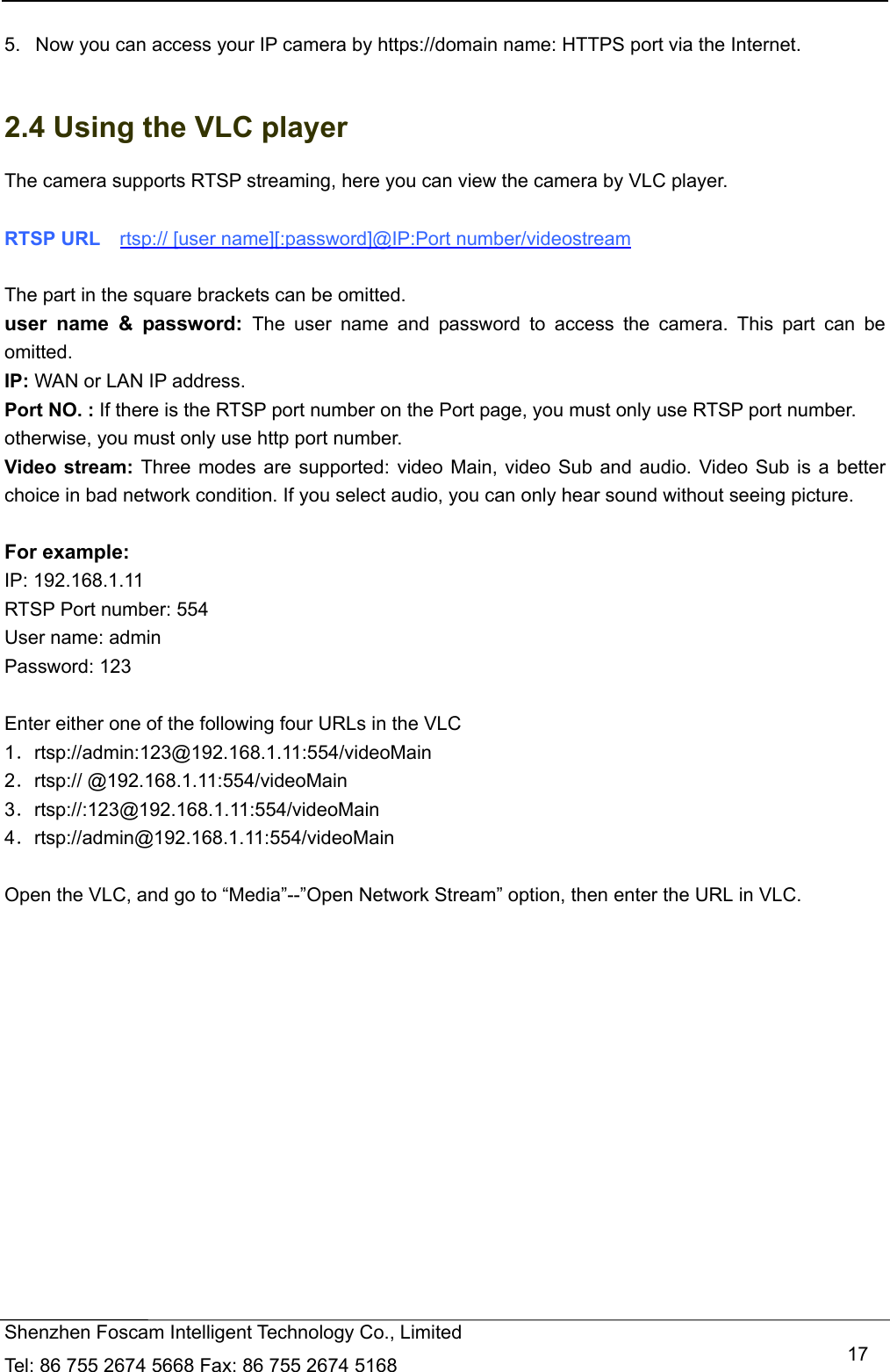   Shenzhen Foscam Intelligent Technology Co., Limited Tel: 86 755 2674 5668 Fax: 86 755 2674 5168   17 5.   Now you can access your IP camera by https://domain name: HTTPS port via the Internet.    2.4 Using the VLC player The camera supports RTSP streaming, here you can view the camera by VLC player.  RTSP URL    rtsp:// [user name][:password]@IP:Port number/videostream  The part in the square brackets can be omitted. user name &amp; password: The user name and password to access the camera. This part can be omitted. IP: WAN or LAN IP address. Port NO. : If there is the RTSP port number on the Port page, you must only use RTSP port number. otherwise, you must only use http port number. Video stream: Three modes are supported: video Main, video Sub and audio. Video Sub is a better choice in bad network condition. If you select audio, you can only hear sound without seeing picture.  For example: IP: 192.168.1.11 RTSP Port number: 554 User name: admin Password: 123  Enter either one of the following four URLs in the VLC 1．rtsp://admin:123@192.168.1.11:554/videoMain 2．rtsp:// @192.168.1.11:554/videoMain 3．rtsp://:123@192.168.1.11:554/videoMain 4．rtsp://admin@192.168.1.11:554/videoMain  Open the VLC, and go to &ldquo;Media&rdquo;--&rdquo;Open Network Stream&rdquo; option, then enter the URL in VLC.  