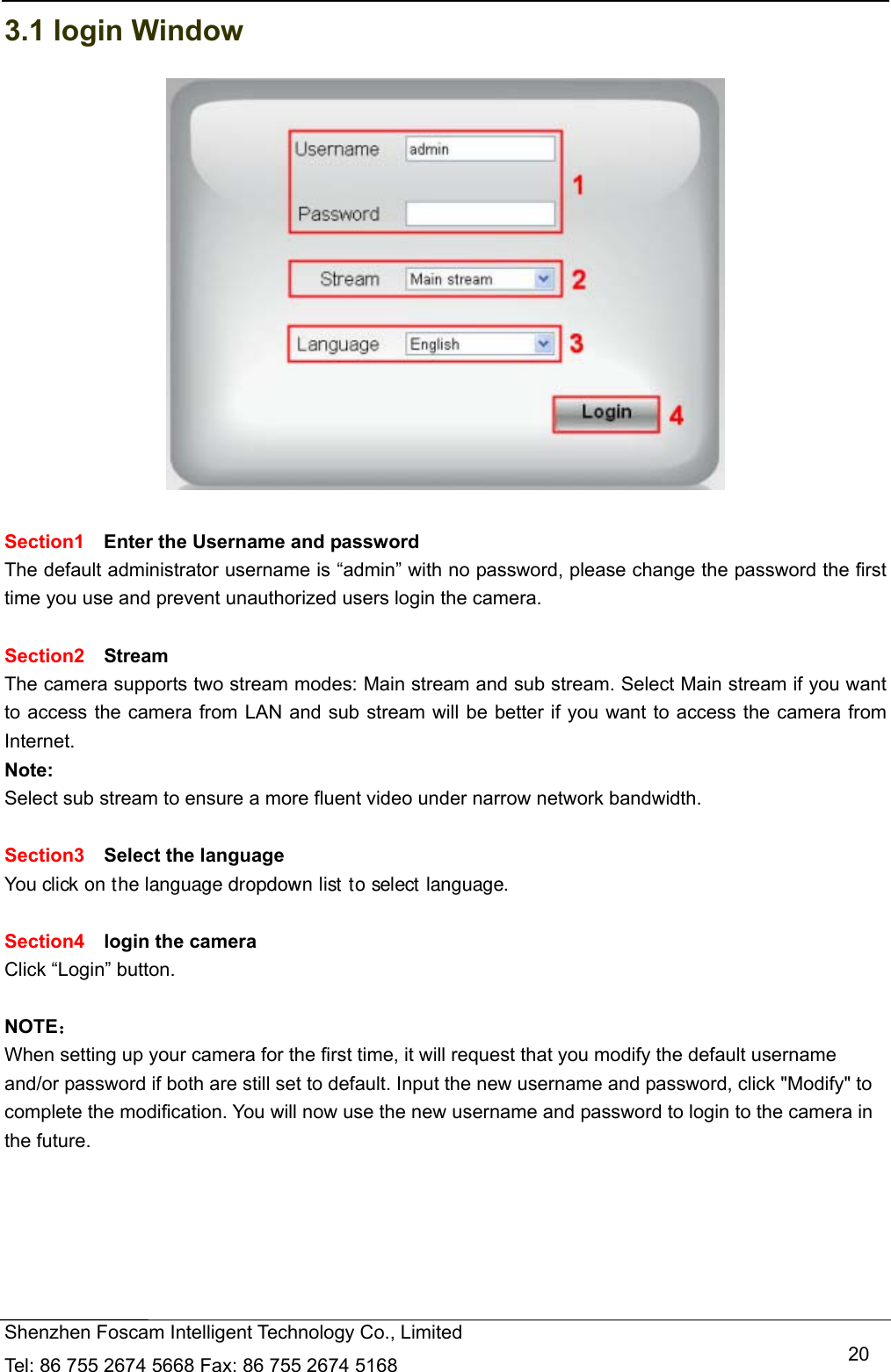   Shenzhen Foscam Intelligent Technology Co., Limited Tel: 86 755 2674 5668 Fax: 86 755 2674 5168   203.1 login Window   Section1  Enter the Username and password The default administrator username is &ldquo;admin&rdquo; with no password, please change the password the first time you use and prevent unauthorized users login the camera.      Section2  Stream The camera supports two stream modes: Main stream and sub stream. Select Main stream if you want to access the camera from LAN and sub stream will be better if you want to access the camera from Internet. Note:  Select sub stream to ensure a more fluent video under narrow network bandwidth.  Section3  Select the language You click on the language dropdown list to select language.  Section4  login the camera Click &ldquo;Login&rdquo; button.  NOTE： When setting up your camera for the first time, it will request that you modify the default username and/or password if both are still set to default. Input the new username and password, click "Modify" to complete the modification. You will now use the new username and password to login to the camera in the future. 