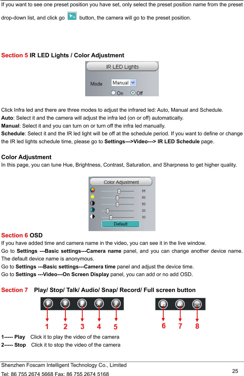   Shenzhen Foscam Intelligent Technology Co., Limited Tel: 86 755 2674 5668 Fax: 86 755 2674 5168   25If you want to see one preset position you have set, only select the preset position name from the preset drop-down list, and click go    button, the camera will go to the preset position.    Section 5 IR LED Lights / Color Adjustment   Click Infra led and there are three modes to adjust the infrared led: Auto, Manual and Schedule. Auto: Select it and the camera will adjust the infra led (on or off) automatically. Manual: Select it and you can turn on or turn off the infra led manually. Schedule: Select it and the IR led light will be off at the schedule period. If you want to define or change the IR led lights schedule time, please go to Settings--->Video---> IR LED Schedule page.  Color Adjustment In this page, you can tune Hue, Brightness, Contrast, Saturation, and Sharpness to get higher quality.   Section 6 OSD If you have added time and camera name in the video, you can see it in the live window.   Go to Settings ---Basic settings---Camera name panel, and you can change another device name. The default device name is anonymous. Go to Settings ---Basic settings---Camera time panel and adjust the device time. Go to Settings ---Video---On Screen Display panel, you can add or no add OSD.  Section 7  Play/ Stop/ Talk/ Audio/ Snap/ Record/ Full screen button  1----- Play    Click it to play the video of the camera 2----- Stop    Click it to stop the video of the camera 