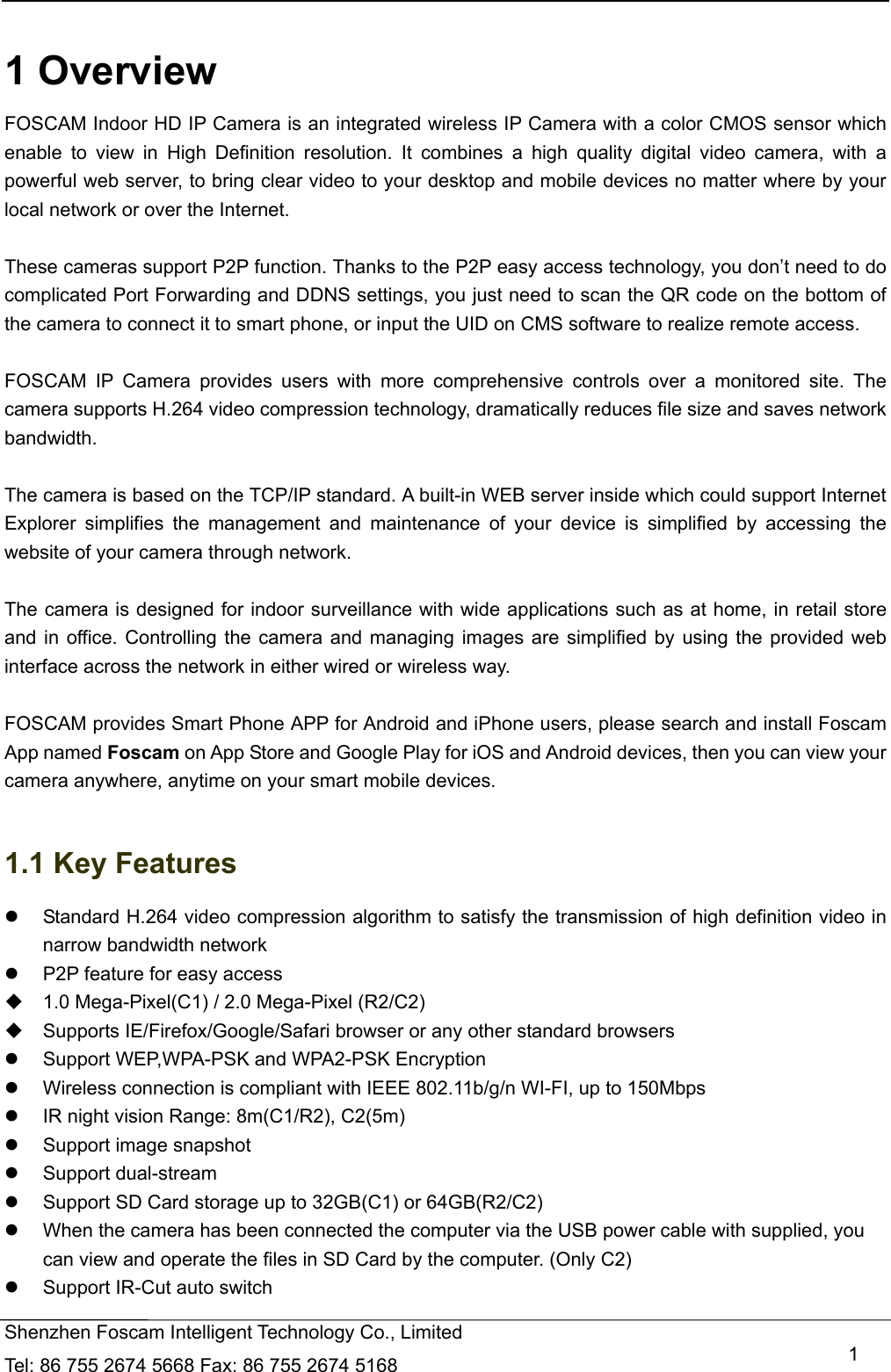   Shenzhen Foscam Intelligent Technology Co., Limited Tel: 86 755 2674 5668 Fax: 86 755 2674 5168   1 1 Overview FOSCAM Indoor HD IP Camera is an integrated wireless IP Camera with a color CMOS sensor which enable to view in High Definition resolution. It combines a high quality digital video camera, with a powerful web server, to bring clear video to your desktop and mobile devices no matter where by your local network or over the Internet.  These cameras support P2P function. Thanks to the P2P easy access technology, you don&rsquo;t need to do complicated Port Forwarding and DDNS settings, you just need to scan the QR code on the bottom of the camera to connect it to smart phone, or input the UID on CMS software to realize remote access.    FOSCAM IP Camera provides users with more comprehensive controls over a monitored site. The camera supports H.264 video compression technology, dramatically reduces file size and saves network bandwidth.  The camera is based on the TCP/IP standard. A built-in WEB server inside which could support Internet Explorer simplifies the management and maintenance of your device is simplified by accessing the website of your camera through network.  The camera is designed for indoor surveillance with wide applications such as at home, in retail store and in office. Controlling the camera and managing images are simplified by using the provided web interface across the network in either wired or wireless way.  FOSCAM provides Smart Phone APP for Android and iPhone users, please search and install Foscam App named Foscam on App Store and Google Play for iOS and Android devices, then you can view your camera anywhere, anytime on your smart mobile devices.  1.1 Key Features   Standard H.264 video compression algorithm to satisfy the transmission of high definition video in narrow bandwidth network   P2P feature for easy access   1.0 Mega-Pixel(C1) / 2.0 Mega-Pixel (R2/C2)     Supports IE/Firefox/Google/Safari browser or any other standard browsers   Support WEP,WPA-PSK and WPA2-PSK Encryption   Wireless connection is compliant with IEEE 802.11b/g/n WI-FI, up to 150Mbps   IR night vision Range: 8m(C1/R2), C2(5m)   Support image snapshot  Support dual-stream   Support SD Card storage up to 32GB(C1) or 64GB(R2/C2)   When the camera has been connected the computer via the USB power cable with supplied, you can view and operate the files in SD Card by the computer. (Only C2)   Support IR-Cut auto switch 