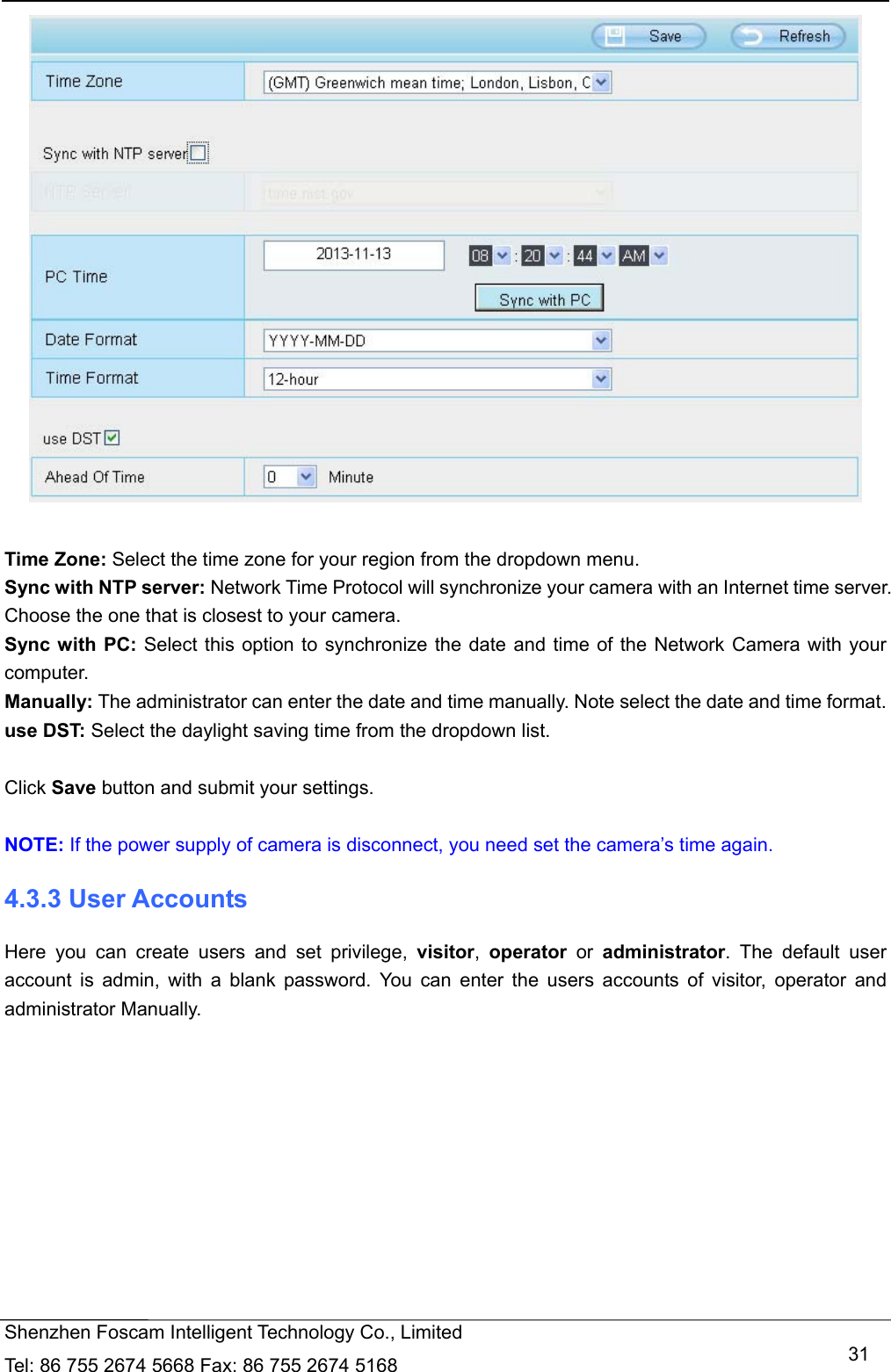   Shenzhen Foscam Intelligent Technology Co., Limited Tel: 86 755 2674 5668 Fax: 86 755 2674 5168   31  Time Zone: Select the time zone for your region from the dropdown menu. Sync with NTP server: Network Time Protocol will synchronize your camera with an Internet time server. Choose the one that is closest to your camera. Sync with PC: Select this option to synchronize the date and time of the Network Camera with your computer. Manually: The administrator can enter the date and time manually. Note select the date and time format. use DST: Select the daylight saving time from the dropdown list.  Click Save button and submit your settings.  NOTE: If the power supply of camera is disconnect, you need set the camera&rsquo;s time again. 4.3.3 User Accounts Here you can create users and set privilege, visitor,  operator or administrator. The default user account is admin, with a blank password. You can enter the users accounts of visitor, operator and administrator Manually.  