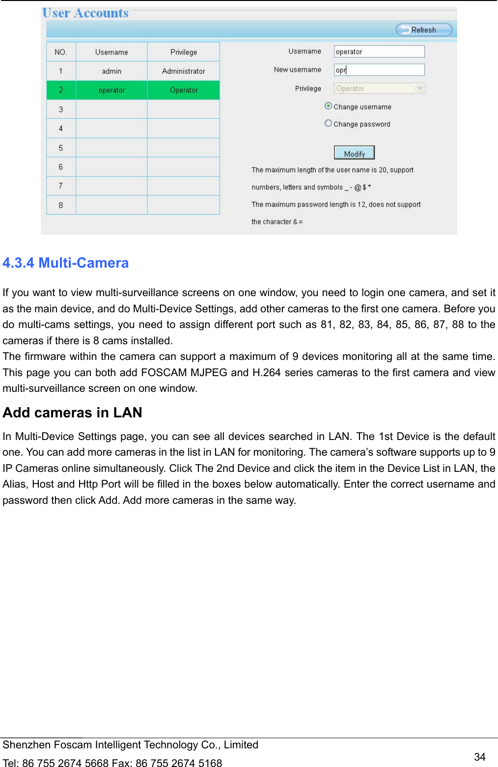  Shenzhen Foscam Intelligent Technology Co., Limited Tel: 86 755 2674 5668 Fax: 86 755 2674 5168   34 4.3.4 Multi-Camera If you want to view multi-surveillance screens on one window, you need to login one camera, and set it as the main device, and do Multi-Device Settings, add other cameras to the first one camera. Before you do multi-cams settings, you need to assign different port such as 81, 82, 83, 84, 85, 86, 87, 88 to the cameras if there is 8 cams installed.   The firmware within the camera can support a maximum of 9 devices monitoring all at the same time. This page you can both add FOSCAM MJPEG and H.264 series cameras to the first camera and view multi-surveillance screen on one window. Add cameras in LAN In Multi-Device Settings page, you can see all devices searched in LAN. The 1st Device is the default one. You can add more cameras in the list in LAN for monitoring. The camera&rsquo;s software supports up to 9 IP Cameras online simultaneously. Click The 2nd Device and click the item in the Device List in LAN, the Alias, Host and Http Port will be filled in the boxes below automatically. Enter the correct username and password then click Add. Add more cameras in the same way.  