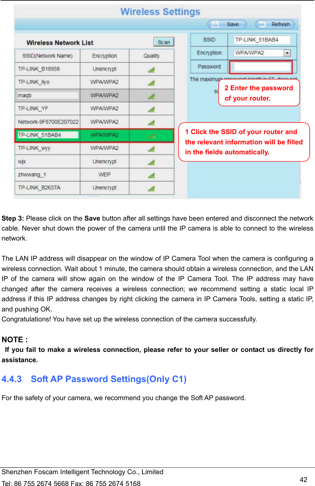   Shenzhen Foscam Intelligent Technology Co., Limited Tel: 86 755 2674 5668 Fax: 86 755 2674 5168   42  Step 3: Please click on the Save button after all settings have been entered and disconnect the network cable. Never shut down the power of the camera until the IP camera is able to connect to the wireless network.  The LAN IP address will disappear on the window of IP Camera Tool when the camera is configuring a wireless connection. Wait about 1 minute, the camera should obtain a wireless connection, and the LAN IP of the camera will show again on the window of the IP Camera Tool. The IP address may have changed after the camera receives a wireless connection; we recommend setting a static local IP address if this IP address changes by right clicking the camera in IP Camera Tools, setting a static IP, and pushing OK.   Congratulations! You have set up the wireless connection of the camera successfully.    NOTE :   If you fail to make a wireless connection, please refer to your seller or contact us directly for assistance. 4.4.3  Soft AP Password Settings(Only C1) For the safety of your camera, we recommend you change the Soft AP password.  1 Click the SSID of your router and the relevant information will be filled in the fields automatically. 2 Enter the password of your router. 