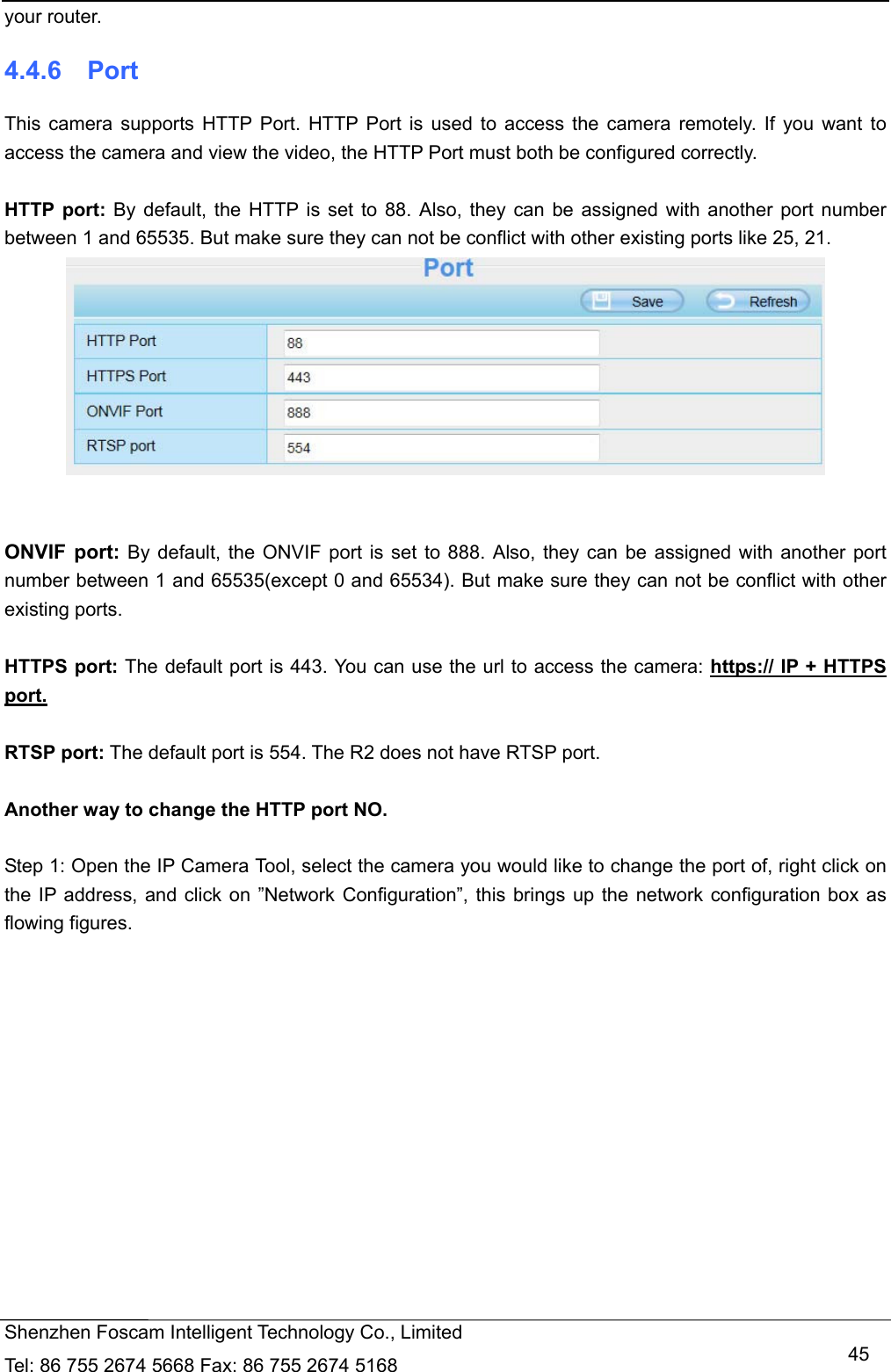   Shenzhen Foscam Intelligent Technology Co., Limited Tel: 86 755 2674 5668 Fax: 86 755 2674 5168   45your router. 4.4.6  Port This camera supports HTTP Port. HTTP Port is used to access the camera remotely. If you want to access the camera and view the video, the HTTP Port must both be configured correctly.  HTTP port: By default, the HTTP is set to 88. Also, they can be assigned with another port number between 1 and 65535. But make sure they can not be conflict with other existing ports like 25, 21.    ONVIF port: By default, the ONVIF port is set to 888. Also, they can be assigned with another port number between 1 and 65535(except 0 and 65534). But make sure they can not be conflict with other existing ports.  HTTPS port: The default port is 443. You can use the url to access the camera: https:// IP + HTTPS port.  RTSP port: The default port is 554. The R2 does not have RTSP port.  Another way to change the HTTP port NO.  Step 1: Open the IP Camera Tool, select the camera you would like to change the port of, right click on the IP address, and click on &rdquo;Network Configuration&rdquo;, this brings up the network configuration box as flowing figures. 