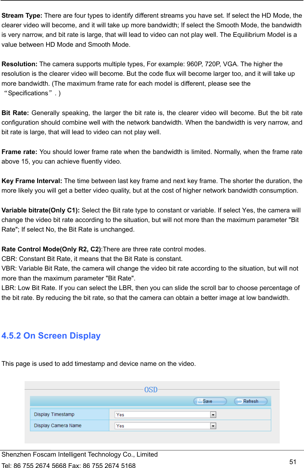   Shenzhen Foscam Intelligent Technology Co., Limited Tel: 86 755 2674 5668 Fax: 86 755 2674 5168   51 Stream Type: There are four types to identify different streams you have set. If select the HD Mode, the clearer video will become, and it will take up more bandwidth; If select the Smooth Mode, the bandwidth is very narrow, and bit rate is large, that will lead to video can not play well. The Equilibrium Model is a value between HD Mode and Smooth Mode.  Resolution: The camera supports multiple types, For example: 960P, 720P, VGA. The higher the resolution is the clearer video will become. But the code flux will become larger too, and it will take up more bandwidth. (The maximum frame rate for each model is different, please see the &ldquo;Specifications&rdquo;. )  Bit Rate: Generally speaking, the larger the bit rate is, the clearer video will become. But the bit rate configuration should combine well with the network bandwidth. When the bandwidth is very narrow, and bit rate is large, that will lead to video can not play well.    Frame rate: You should lower frame rate when the bandwidth is limited. Normally, when the frame rate above 15, you can achieve fluently video.  Key Frame Interval: The time between last key frame and next key frame. The shorter the duration, the more likely you will get a better video quality, but at the cost of higher network bandwidth consumption.  Variable bitrate(Only C1): Select the Bit rate type to constant or variable. If select Yes, the camera will change the video bit rate according to the situation, but will not more than the maximum parameter "Bit Rate"; If select No, the Bit Rate is unchanged.  Rate Control Mode(Only R2, C2):There are three rate control modes. CBR: Constant Bit Rate, it means that the Bit Rate is constant. VBR: Variable Bit Rate, the camera will change the video bit rate according to the situation, but will not more than the maximum parameter "Bit Rate". LBR: Low Bit Rate. If you can select the LBR, then you can slide the scroll bar to choose percentage of the bit rate. By reducing the bit rate, so that the camera can obtain a better image at low bandwidth.   4.5.2 On Screen Display  This page is used to add timestamp and device name on the video.   
