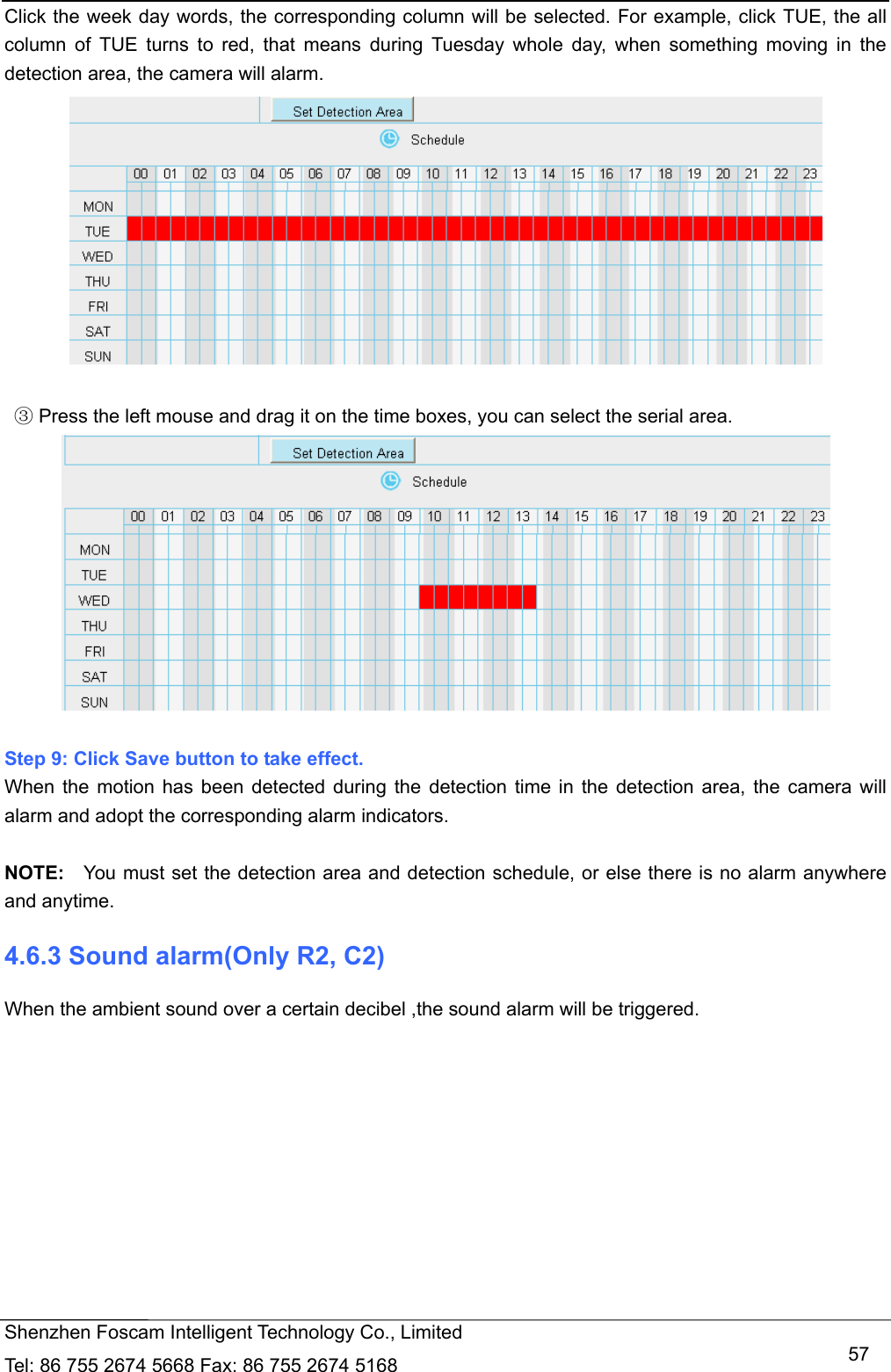   Shenzhen Foscam Intelligent Technology Co., Limited Tel: 86 755 2674 5668 Fax: 86 755 2674 5168   57Click the week day words, the corresponding column will be selected. For example, click TUE, the all column of TUE turns to red, that means during Tuesday whole day, when something moving in the detection area, the camera will alarm.      Press the left mouse and drag it on the time boxes, you can select the serial area③.   Step 9: Click Save button to take effect.   When the motion has been detected during the detection time in the detection area, the camera will alarm and adopt the corresponding alarm indicators.  NOTE:  You must set the detection area and detection schedule, or else there is no alarm anywhere and anytime. 4.6.3 Sound alarm(Only R2, C2) When the ambient sound over a certain decibel ,the sound alarm will be triggered. 