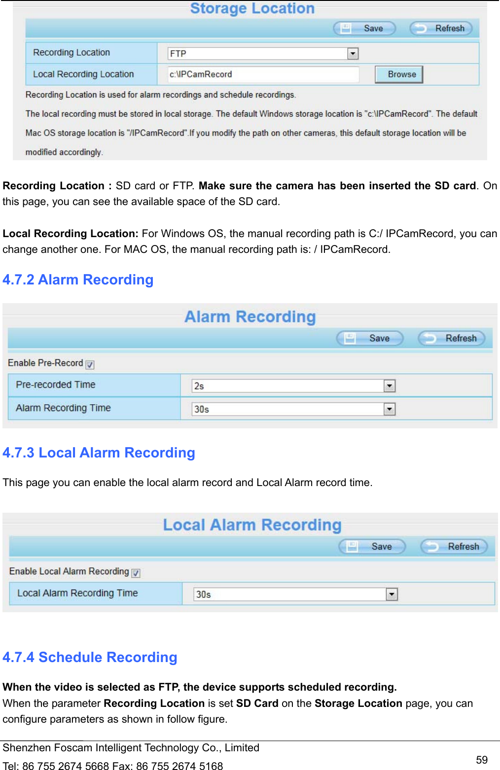  Shenzhen Foscam Intelligent Technology Co., Limited Tel: 86 755 2674 5668 Fax: 86 755 2674 5168   59  Recording Location : SD card or FTP. Make sure the camera has been inserted the SD card. On this page, you can see the available space of the SD card.    Local Recording Location: For Windows OS, the manual recording path is C:/ IPCamRecord, you can change another one. For MAC OS, the manual recording path is: / IPCamRecord. 4.7.2 Alarm Recording  4.7.3 Local Alarm Recording This page you can enable the local alarm record and Local Alarm record time.    4.7.4 Schedule Recording When the video is selected as FTP, the device supports scheduled recording. When the parameter Recording Location is set SD Card on the Storage Location page, you can configure parameters as shown in follow figure.  