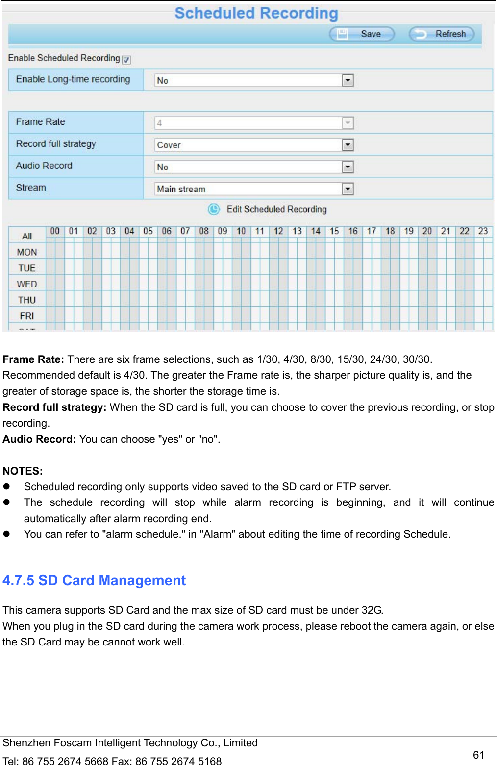   Shenzhen Foscam Intelligent Technology Co., Limited Tel: 86 755 2674 5668 Fax: 86 755 2674 5168   61  Frame Rate: There are six frame selections, such as 1/30, 4/30, 8/30, 15/30, 24/30, 30/30. Recommended default is 4/30. The greater the Frame rate is, the sharper picture quality is, and the greater of storage space is, the shorter the storage time is. Record full strategy: When the SD card is full, you can choose to cover the previous recording, or stop recording. Audio Record: You can choose "yes" or "no".  NOTES:   Scheduled recording only supports video saved to the SD card or FTP server.     The schedule recording will stop while alarm recording is beginning, and it will continue automatically after alarm recording end.   You can refer to "alarm schedule." in "Alarm" about editing the time of recording Schedule.  4.7.5 SD Card Management This camera supports SD Card and the max size of SD card must be under 32G. When you plug in the SD card during the camera work process, please reboot the camera again, or else the SD Card may be cannot work well.  