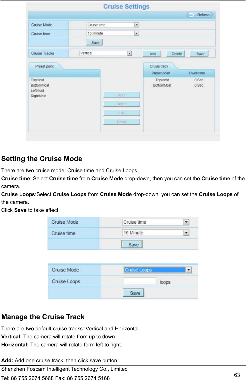   Shenzhen Foscam Intelligent Technology Co., Limited Tel: 86 755 2674 5668 Fax: 86 755 2674 5168   63  Setting the Cruise Mode There are two cruise mode: Cruise time and Cruise Loops. Cruise time: Select Cruise time from Cruise Mode drop-down, then you can set the Cruise time of the camera. Cruise Loops:Select Cruise Loops from Cruise Mode drop-down, you can set the Cruise Loops of the camera. Click Save to take effect.     Manage the Cruise Track There are two default cruise tracks: Vertical and Horizontal. Vertical: The camera will rotate from up to down Horizontal: The camera will rotate form left to right.  Add: Add one cruise track, then click save button. 