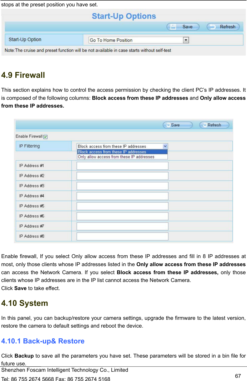   Shenzhen Foscam Intelligent Technology Co., Limited Tel: 86 755 2674 5668 Fax: 86 755 2674 5168   67stops at the preset position you have set.   4.9 Firewall   This section explains how to control the access permission by checking the client PC&rsquo;s IP addresses. It is composed of the following columns: Block access from these IP addresses and Only allow access from these IP addresses.    Enable firewall, If you select Only allow access from these IP addresses and fill in 8 IP addresses at most, only those clients whose IP addresses listed in the Only allow access from these IP addresses can access the Network Camera. If you select Block access from these IP addresses, only those clients whose IP addresses are in the IP list cannot access the Network Camera. Click Save to take effect. 4.10 System In this panel, you can backup/restore your camera settings, upgrade the firmware to the latest version, restore the camera to default settings and reboot the device. 4.10.1 Back-up&amp; Restore Click Backup to save all the parameters you have set. These parameters will be stored in a bin file for future use. 