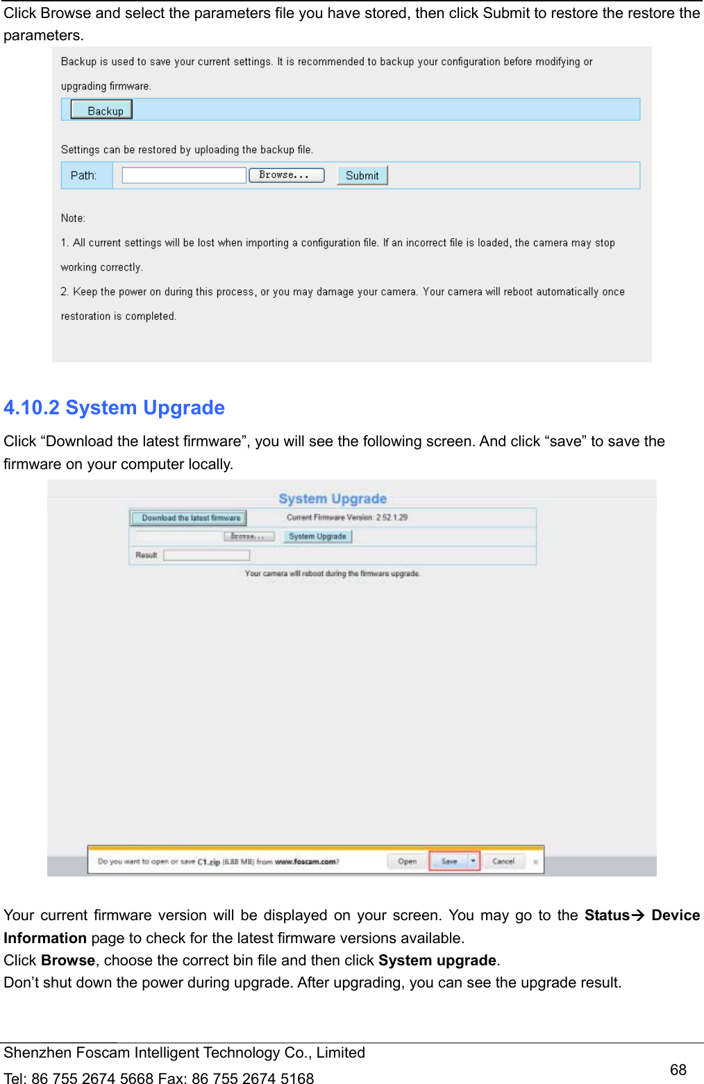   Shenzhen Foscam Intelligent Technology Co., Limited Tel: 86 755 2674 5668 Fax: 86 755 2674 5168   68Click Browse and select the parameters file you have stored, then click Submit to restore the restore the parameters.   4.10.2 System Upgrade Click &ldquo;Download the latest firmware&rdquo;, you will see the following screen. And click &ldquo;save&rdquo; to save the firmware on your computer locally.   Your current firmware version will be displayed on your screen. You may go to the Status Device Information page to check for the latest firmware versions available. Click Browse, choose the correct bin file and then click System upgrade.  Don&rsquo;t shut down the power during upgrade. After upgrading, you can see the upgrade result.  