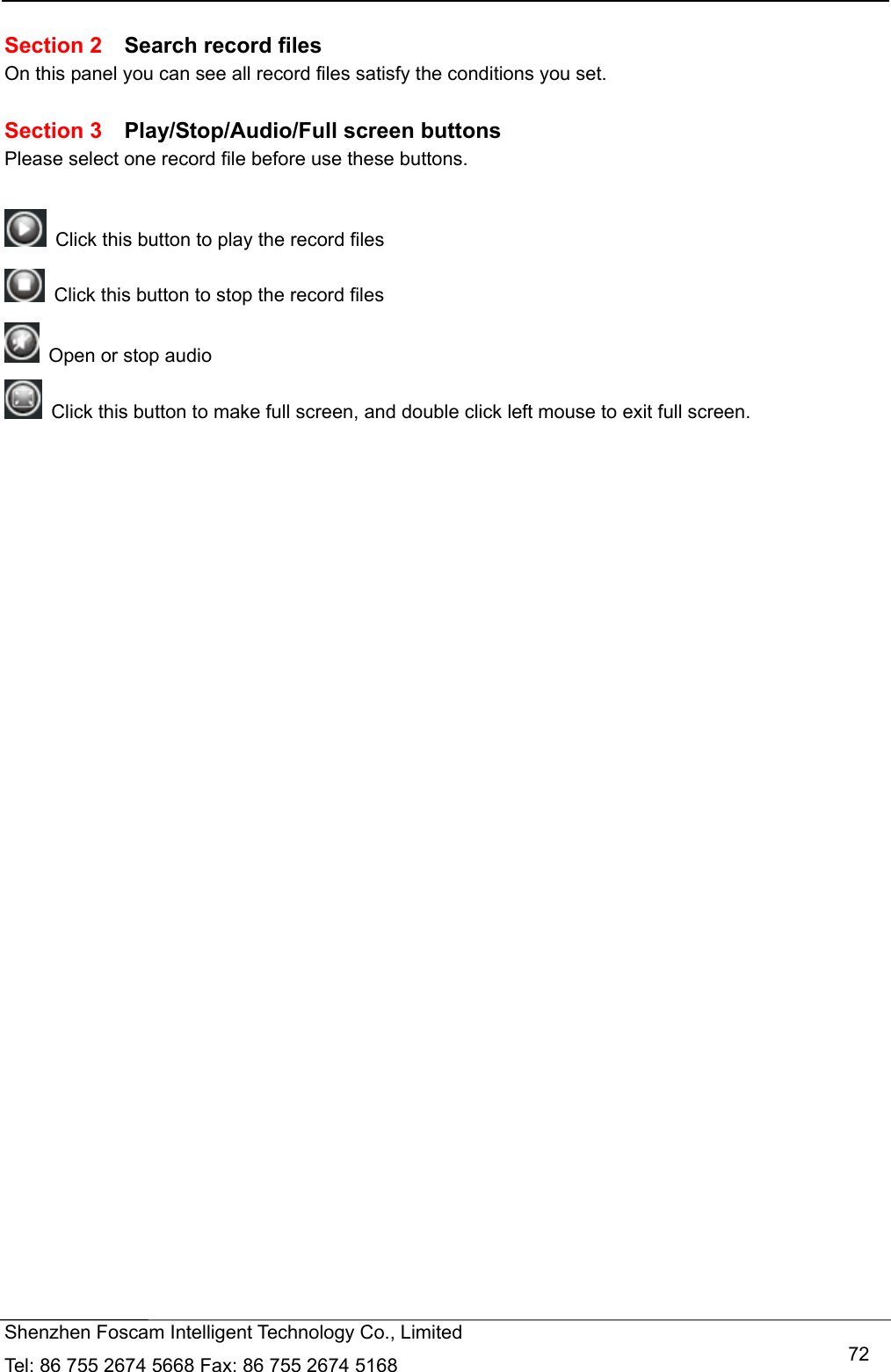   Shenzhen Foscam Intelligent Technology Co., Limited Tel: 86 755 2674 5668 Fax: 86 755 2674 5168   72 Section 2  Search record files On this panel you can see all record files satisfy the conditions you set.  Section 3  Play/Stop/Audio/Full screen buttons Please select one record file before use these buttons.    Click this button to play the record files   Click this button to stop the record files   Open or stop audio   Click this button to make full screen, and double click left mouse to exit full screen.      
