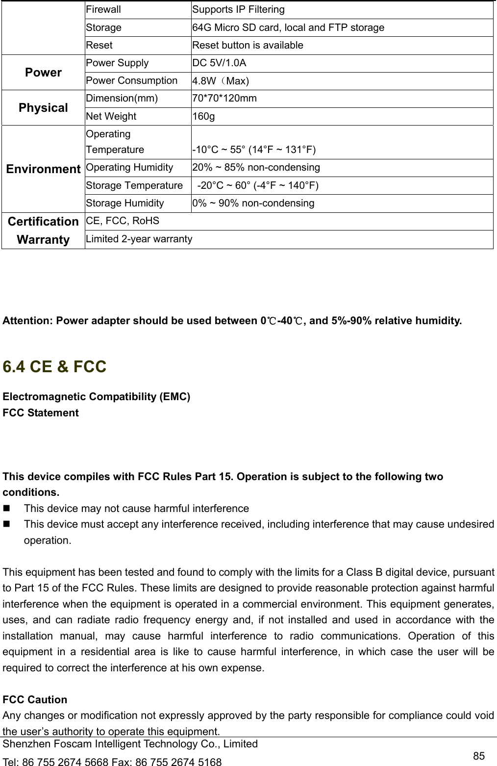  Shenzhen Foscam Intelligent Technology Co., Limited Tel: 86 755 2674 5668 Fax: 86 755 2674 5168   85Firewall  Supports IP Filtering Storage  64G Micro SD card, local and FTP storage Reset  Reset button is available Power  Power Supply  DC 5V/1.0A Power Consumption  4.8W（Max) Physical  Dimension(mm) 70*70*120mm Net Weight  160g Environment Operating Temperature  -10&deg;C ~ 55&deg; (14&deg;F ~ 131&deg;F) Operating Humidity  20% ~ 85% non-condensing Storage Temperature    -20&deg;C ~ 60&deg; (-4&deg;F ~ 140&deg;F) Storage Humidity  0% ~ 90% non-condensing Certification  CE, FCC, RoHS Warranty  Limited 2-year warranty     Attention: Power adapter should be used between 0℃-40 , and 5%℃-90% relative humidity.  6.4 CE &amp; FCC Electromagnetic Compatibility (EMC) FCC Statement  This device compiles with FCC Rules Part 15. Operation is subject to the following two conditions.   This device may not cause harmful interference   This device must accept any interference received, including interference that may cause undesired operation.  This equipment has been tested and found to comply with the limits for a Class B digital device, pursuant to Part 15 of the FCC Rules. These limits are designed to provide reasonable protection against harmful interference when the equipment is operated in a commercial environment. This equipment generates, uses, and can radiate radio frequency energy and, if not installed and used in accordance with the installation manual, may cause harmful interference to radio communications. Operation of this equipment in a residential area is like to cause harmful interference, in which case the user will be required to correct the interference at his own expense.  FCC Caution   Any changes or modification not expressly approved by the party responsible for compliance could void the user&rsquo;s authority to operate this equipment. 