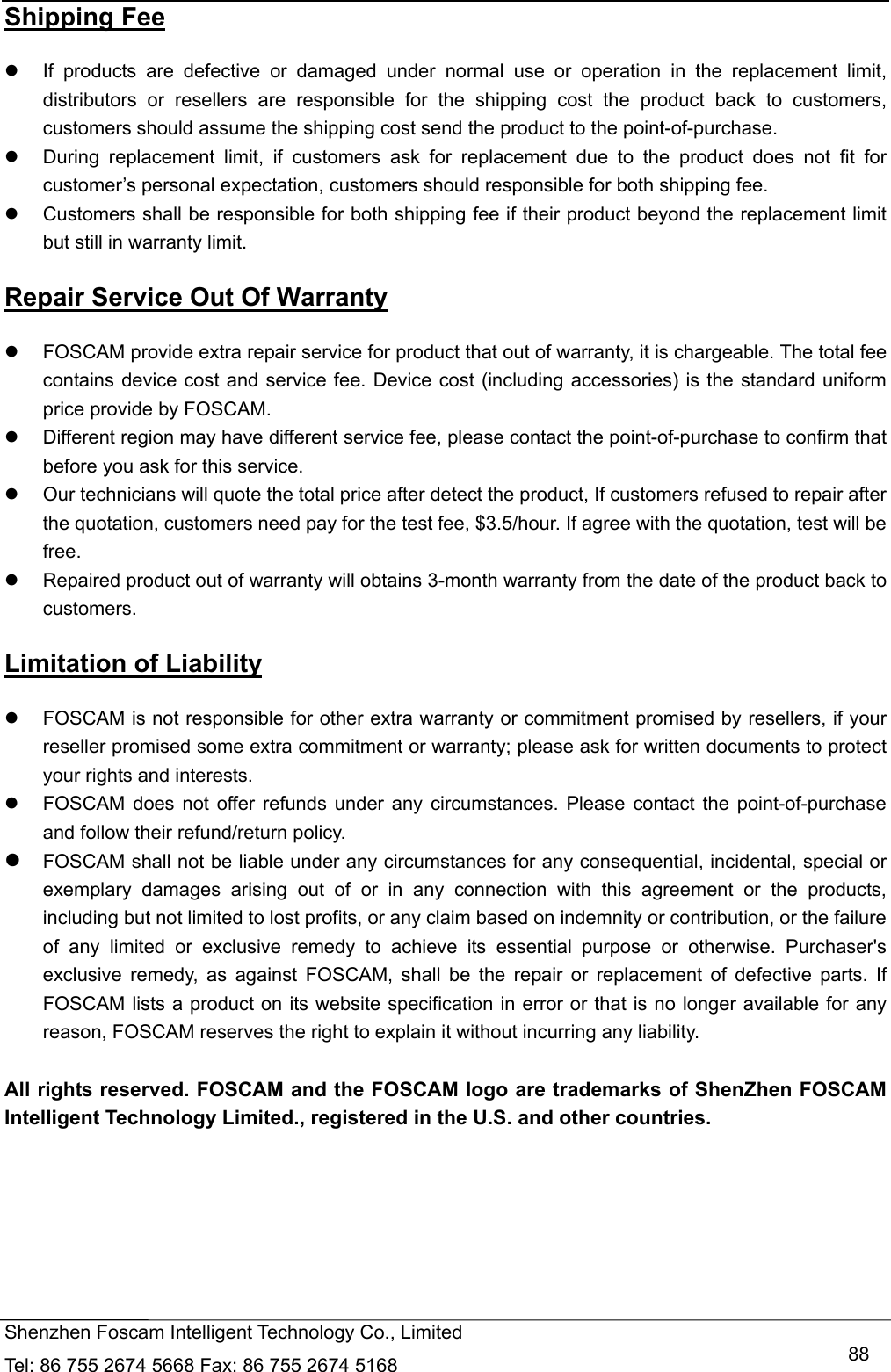   Shenzhen Foscam Intelligent Technology Co., Limited Tel: 86 755 2674 5668 Fax: 86 755 2674 5168   88Shipping Fee   If products are defective or damaged under normal use or operation in the replacement limit, distributors or resellers are responsible for the shipping cost the product back to customers, customers should assume the shipping cost send the product to the point-of-purchase.   During replacement limit, if customers ask for replacement due to the product does not fit for customer&rsquo;s personal expectation, customers should responsible for both shipping fee.   Customers shall be responsible for both shipping fee if their product beyond the replacement limit but still in warranty limit.   Repair Service Out Of Warranty   FOSCAM provide extra repair service for product that out of warranty, it is chargeable. The total fee contains device cost and service fee. Device cost (including accessories) is the standard uniform price provide by FOSCAM.   Different region may have different service fee, please contact the point-of-purchase to confirm that before you ask for this service.   Our technicians will quote the total price after detect the product, If customers refused to repair after the quotation, customers need pay for the test fee, $3.5/hour. If agree with the quotation, test will be free.   Repaired product out of warranty will obtains 3-month warranty from the date of the product back to customers. Limitation of Liability   FOSCAM is not responsible for other extra warranty or commitment promised by resellers, if your reseller promised some extra commitment or warranty; please ask for written documents to protect your rights and interests.   FOSCAM does not offer refunds under any circumstances. Please contact the point-of-purchase and follow their refund/return policy.  FOSCAM shall not be liable under any circumstances for any consequential, incidental, special or exemplary damages arising out of or in any connection with this agreement or the products, including but not limited to lost profits, or any claim based on indemnity or contribution, or the failure of any limited or exclusive remedy to achieve its essential purpose or otherwise. Purchaser's exclusive remedy, as against FOSCAM, shall be the repair or replacement of defective parts. If FOSCAM lists a product on its website specification in error or that is no longer available for any reason, FOSCAM reserves the right to explain it without incurring any liability.  All rights reserved. FOSCAM and the FOSCAM logo are trademarks of ShenZhen FOSCAM Intelligent Technology Limited., registered in the U.S. and other countries.      