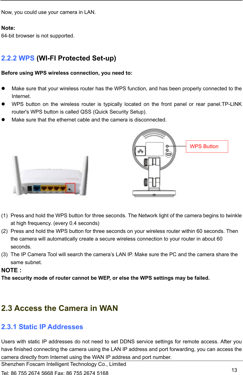   Shenzhen Foscam Intelligent Technology Co., Limited Tel: 86 755 2674 5668 Fax: 86 755 2674 5168   13 Now, you could use your camera in LAN.  Note: 64-bit browser is not supported.  2.2.2 WPS (WI-FI Protected Set-up) Before using WPS wireless connection, you need to:    Make sure that your wireless router has the WPS function, and has been properly connected to the Internet.    WPS button on the wireless router is typically located on the front panel or rear panel.TP-LINK router's WPS button is called QSS (Quick Security Setup).   Make sure that the ethernet cable and the camera is disconnected.                        (1)  Press and hold the WPS button for three seconds. The Network light of the camera begins to twinkle at high frequency. (every 0.4 seconds) (2)  Press and hold the WPS button for three seconds on your wireless router within 60 seconds. Then the camera will automatically create a secure wireless connection to your router in about 60 seconds. (3)  The IP Camera Tool will search the camera&rsquo;s LAN IP. Make sure the PC and the camera share the same subnet. NOTE : The security mode of router cannot be WEP, or else the WPS settings may be failed.   2.3 Access the Camera in WAN 2.3.1 Static IP Addresses Users with static IP addresses do not need to set DDNS service settings for remote access. After you have finished connecting the camera using the LAN IP address and port forwarding, you can access the camera directly from Internet using the WAN IP address and port number.   WPS Button 