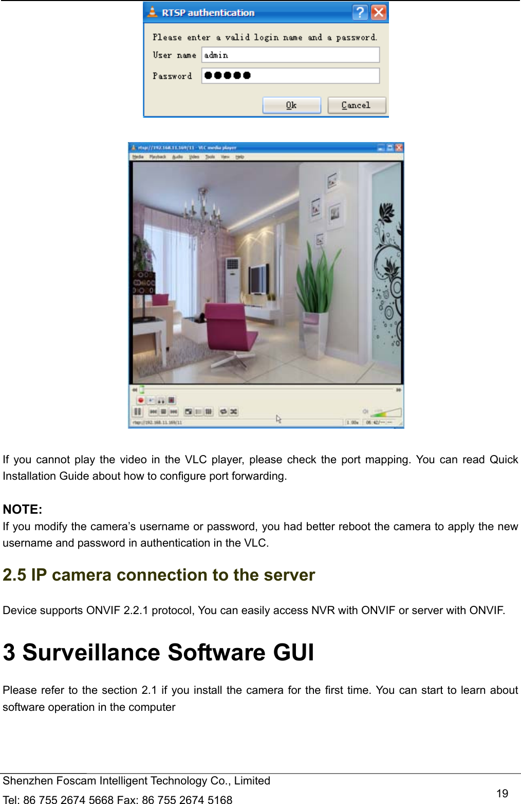  Shenzhen Foscam Intelligent Technology Co., Limited Tel: 86 755 2674 5668 Fax: 86 755 2674 5168   19    If you cannot play the video in the VLC player, please check the port mapping. You can read Quick Installation Guide about how to configure port forwarding.  NOTE: If you modify the camera&rsquo;s username or password, you had better reboot the camera to apply the new username and password in authentication in the VLC. 2.5 IP camera connection to the server Device supports ONVIF 2.2.1 protocol, You can easily access NVR with ONVIF or server with ONVIF. 3 Surveillance Software GUI Please refer to the section 2.1 if you install the camera for the first time. You can start to learn about software operation in the computer 