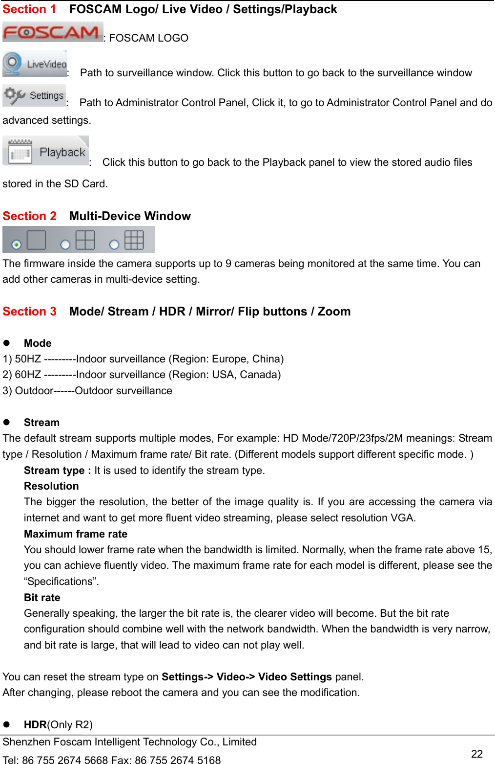   Shenzhen Foscam Intelligent Technology Co., Limited Tel: 86 755 2674 5668 Fax: 86 755 2674 5168   22Section 1    FOSCAM Logo/ Live Video / Settings/Playback   : FOSCAM LOGO :    Path to surveillance window. Click this button to go back to the surveillance window   :    Path to Administrator Control Panel, Click it, to go to Administrator Control Panel and do advanced settings. :    Click this button to go back to the Playback panel to view the stored audio files stored in the SD Card.  Section 2  Multi-Device Window  The firmware inside the camera supports up to 9 cameras being monitored at the same time. You can add other cameras in multi-device setting.  Section 3    Mode/ Stream / HDR / Mirror/ Flip buttons / Zoom   Mode 1) 50HZ ---------Indoor surveillance (Region: Europe, China) 2) 60HZ ---------Indoor surveillance (Region: USA, Canada) 3) Outdoor------Outdoor surveillance   Stream The default stream supports multiple modes, For example: HD Mode/720P/23fps/2M meanings: Stream type / Resolution / Maximum frame rate/ Bit rate. (Different models support different specific mode. ) Stream type : It is used to identify the stream type. Resolution  The bigger the resolution, the better of the image quality is. If you are accessing the camera via internet and want to get more fluent video streaming, please select resolution VGA. Maximum frame rate You should lower frame rate when the bandwidth is limited. Normally, when the frame rate above 15, you can achieve fluently video. The maximum frame rate for each model is different, please see the &ldquo;Specifications&rdquo;. Bit rate Generally speaking, the larger the bit rate is, the clearer video will become. But the bit rate configuration should combine well with the network bandwidth. When the bandwidth is very narrow, and bit rate is large, that will lead to video can not play well.  You can reset the stream type on Settings-> Video-> Video Settings panel.   After changing, please reboot the camera and you can see the modification.   HDR(Only R2) 