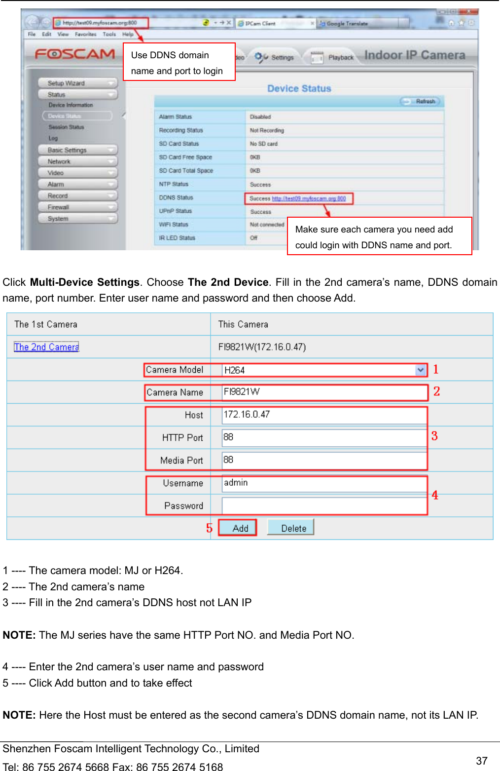   Shenzhen Foscam Intelligent Technology Co., Limited Tel: 86 755 2674 5668 Fax: 86 755 2674 5168   37  Click Multi-Device Settings. Choose The 2nd Device. Fill in the 2nd camera&rsquo;s name, DDNS domain name, port number. Enter user name and password and then choose Add.   1 ---- The camera model: MJ or H264. 2 ---- The 2nd camera&rsquo;s name 3 ---- Fill in the 2nd camera&rsquo;s DDNS host not LAN IP  NOTE: The MJ series have the same HTTP Port NO. and Media Port NO.    4 ---- Enter the 2nd camera&rsquo;s user name and password 5 ---- Click Add button and to take effect  NOTE: Here the Host must be entered as the second camera&rsquo;s DDNS domain name, not its LAN IP. Use DDNS domain name and port to loginMake sure each camera you need add could login with DDNS name and port.