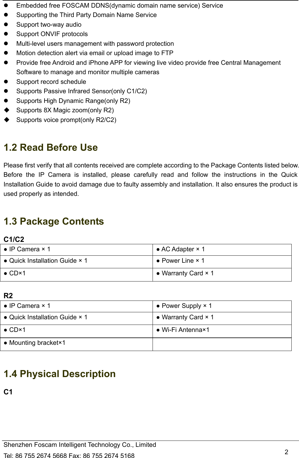   Shenzhen Foscam Intelligent Technology Co., Limited Tel: 86 755 2674 5668 Fax: 86 755 2674 5168   2  Embedded free FOSCAM DDNS(dynamic domain name service) Service   Supporting the Third Party Domain Name Service     Support two-way audio   Support ONVIF protocols   Multi-level users management with password protection   Motion detection alert via email or upload image to FTP   Provide free Android and iPhone APP for viewing live video provide free Central Management Software to manage and monitor multiple cameras   Support record schedule   Supports Passive Infrared Sensor(only C1/C2)   Supports High Dynamic Range(only R2)   Supports 8X Magic zoom(only R2)   Supports voice prompt(only R2/C2)  1.2 Read Before Use Please first verify that all contents received are complete according to the Package Contents listed below. Before the IP Camera is installed, please carefully read and follow the instructions in the Quick Installation Guide to avoid damage due to faulty assembly and installation. It also ensures the product is used properly as intended.  1.3 Package Contents C1/C2 ● IP Camera &times; 1  ● AC Adapter &times; 1 ● Quick Installation Guide &times; 1  ● Power Line &times; 1 ● CD&times;1  ● Warranty Card &times; 1  R2 ● IP Camera &times; 1  ● Power Supply &times; 1 ● Quick Installation Guide &times; 1  ● Warranty Card &times; 1 ● CD&times;1  ● Wi-Fi Antenna&times;1   ● Mounting bracket&times;1    1.4 Physical Description C1 