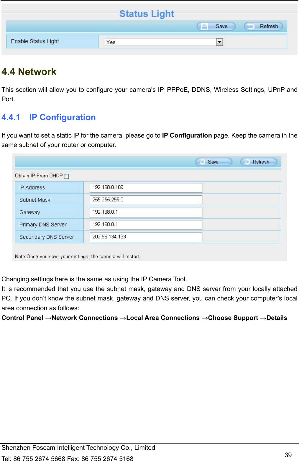  Shenzhen Foscam Intelligent Technology Co., Limited Tel: 86 755 2674 5668 Fax: 86 755 2674 5168   39 4.4 Network This section will allow you to configure your camera&rsquo;s IP, PPPoE, DDNS, Wireless Settings, UPnP and Port. 4.4.1  IP Configuration If you want to set a static IP for the camera, please go to IP Configuration page. Keep the camera in the same subnet of your router or computer.   Changing settings here is the same as using the IP Camera Tool.   It is recommended that you use the subnet mask, gateway and DNS server from your locally attached PC. If you don&rsquo;t know the subnet mask, gateway and DNS server, you can check your computer&rsquo;s local area connection as follows: Control Panel &rarr;Network Connections &rarr;Local Area Connections &rarr;Choose Support &rarr;Details  
