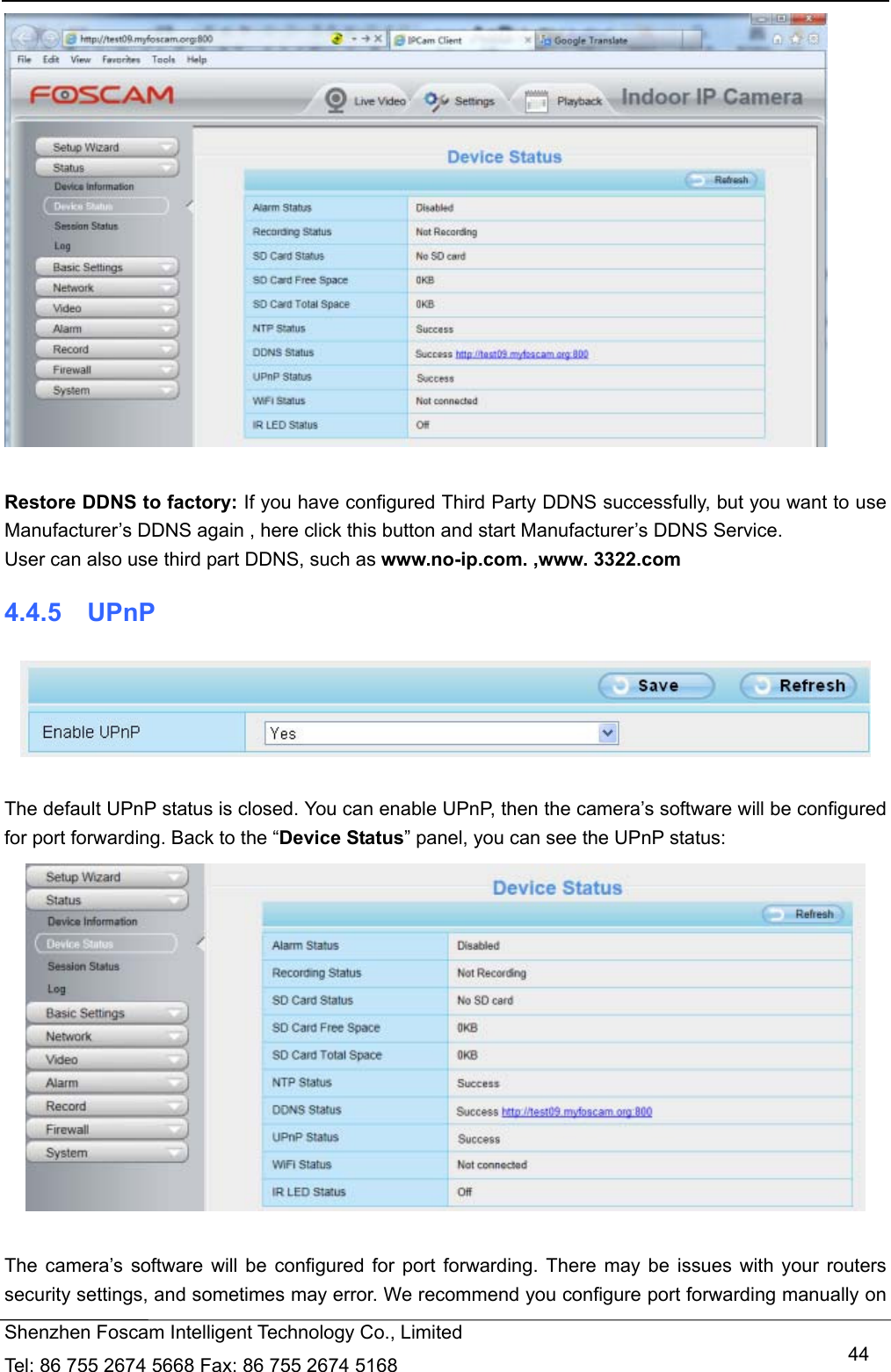   Shenzhen Foscam Intelligent Technology Co., Limited Tel: 86 755 2674 5668 Fax: 86 755 2674 5168   44  Restore DDNS to factory: If you have configured Third Party DDNS successfully, but you want to use Manufacturer&rsquo;s DDNS again , here click this button and start Manufacturer&rsquo;s DDNS Service. User can also use third part DDNS, such as www.no-ip.com. ,www. 3322.com 4.4.5  UPnP   The default UPnP status is closed. You can enable UPnP, then the camera&rsquo;s software will be configured for port forwarding. Back to the &ldquo;Device Status&rdquo; panel, you can see the UPnP status:   The camera&rsquo;s software will be configured for port forwarding. There may be issues with your routers security settings, and sometimes may error. We recommend you configure port forwarding manually on 