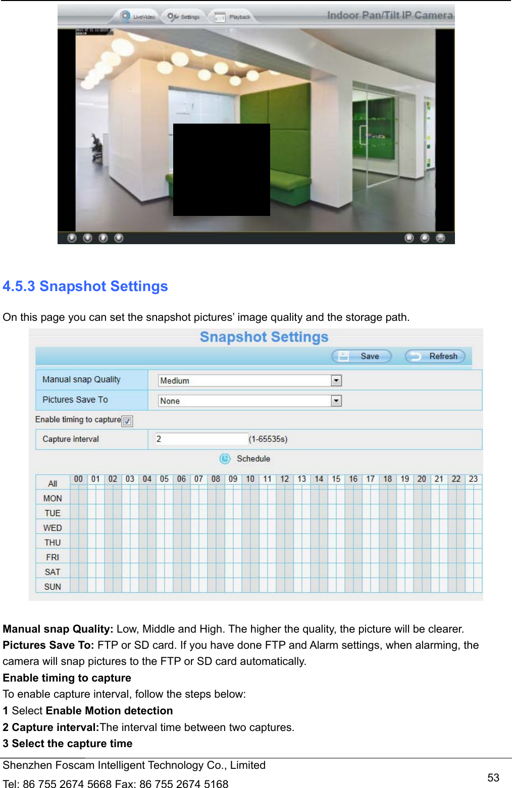   Shenzhen Foscam Intelligent Technology Co., Limited Tel: 86 755 2674 5668 Fax: 86 755 2674 5168   53  4.5.3 Snapshot Settings On this page you can set the snapshot pictures&rsquo; image quality and the storage path.   Manual snap Quality: Low, Middle and High. The higher the quality, the picture will be clearer. Pictures Save To: FTP or SD card. If you have done FTP and Alarm settings, when alarming, the camera will snap pictures to the FTP or SD card automatically.   Enable timing to capture To enable capture interval, follow the steps below: 1 Select Enable Motion detection 2 Capture interval:The interval time between two captures.   3 Select the capture time 