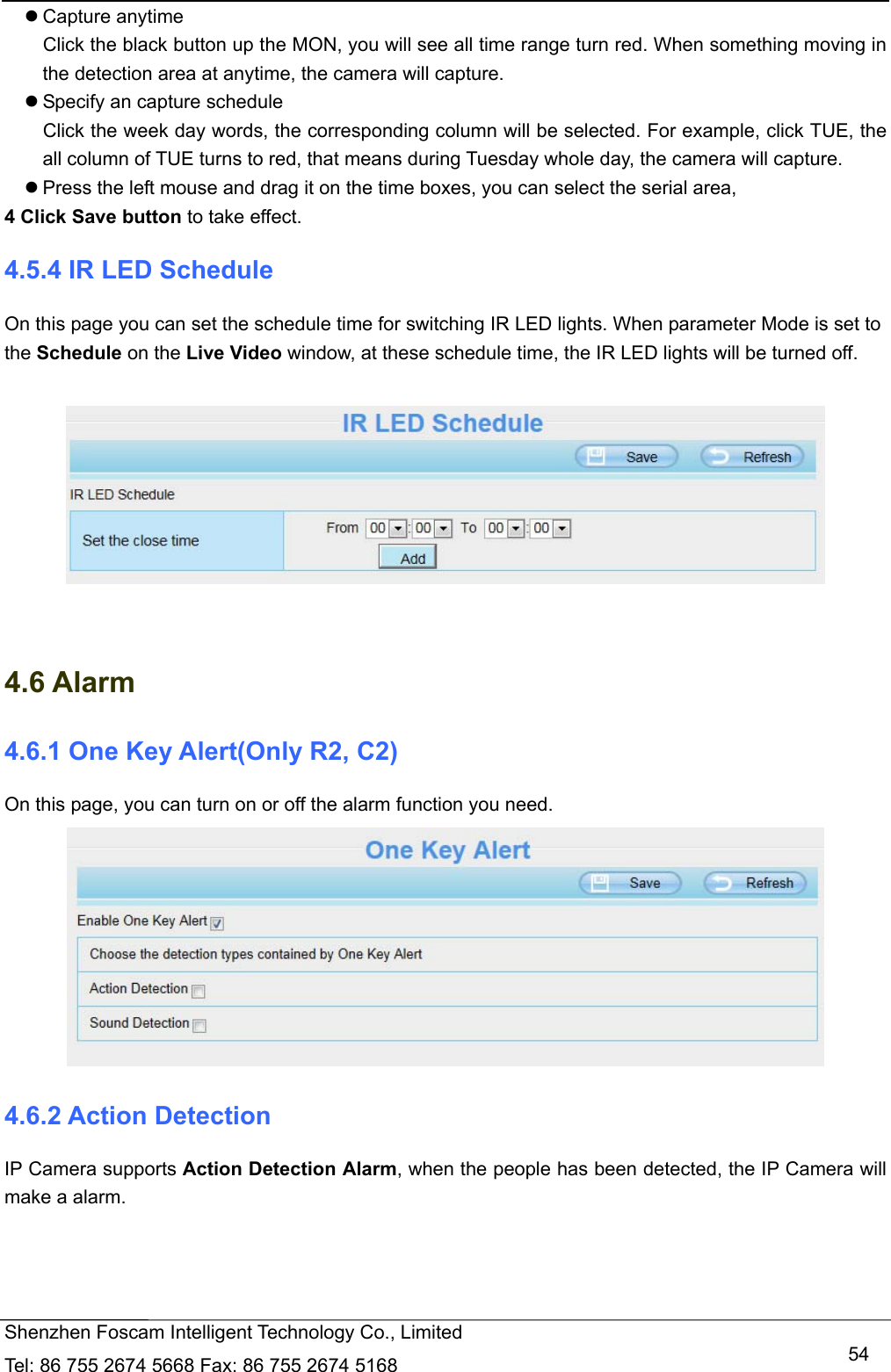   Shenzhen Foscam Intelligent Technology Co., Limited Tel: 86 755 2674 5668 Fax: 86 755 2674 5168   54 Capture anytime Click the black button up the MON, you will see all time range turn red. When something moving in the detection area at anytime, the camera will capture.  Specify an capture schedule Click the week day words, the corresponding column will be selected. For example, click TUE, the all column of TUE turns to red, that means during Tuesday whole day, the camera will capture.  Press the left mouse and drag it on the time boxes, you can select the serial area, 4 Click Save button to take effect.   4.5.4 IR LED Schedule On this page you can set the schedule time for switching IR LED lights. When parameter Mode is set to the Schedule on the Live Video window, at these schedule time, the IR LED lights will be turned off.     4.6 Alarm 4.6.1 One Key Alert(Only R2, C2) On this page, you can turn on or off the alarm function you need.  4.6.2 Action Detection IP Camera supports Action Detection Alarm, when the people has been detected, the IP Camera will make a alarm. 