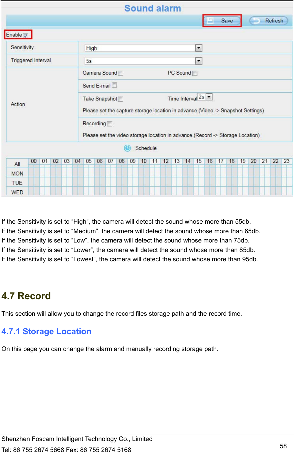   Shenzhen Foscam Intelligent Technology Co., Limited Tel: 86 755 2674 5668 Fax: 86 755 2674 5168   58   If the Sensitivity is set to &ldquo;High&rdquo;, the camera will detect the sound whose more than 55db. If the Sensitivity is set to &ldquo;Medium&rdquo;, the camera will detect the sound whose more than 65db. If the Sensitivity is set to &ldquo;Low&rdquo;, the camera will detect the sound whose more than 75db. If the Sensitivity is set to &ldquo;Lower&rdquo;, the camera will detect the sound whose more than 85db. If the Sensitivity is set to &ldquo;Lowest&rdquo;, the camera will detect the sound whose more than 95db.   4.7 Record This section will allow you to change the record files storage path and the record time. 4.7.1 Storage Location On this page you can change the alarm and manually recording storage path. 