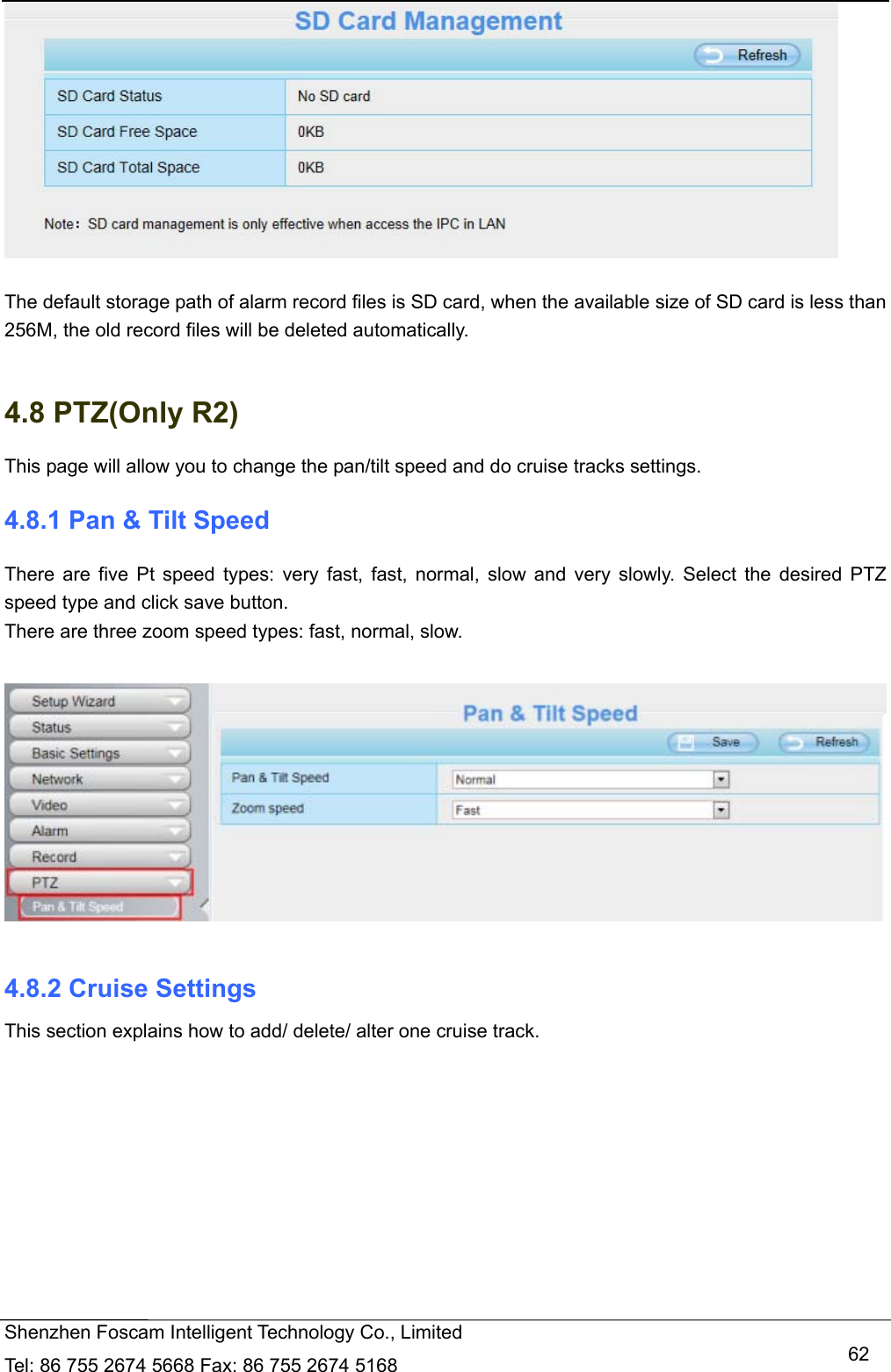   Shenzhen Foscam Intelligent Technology Co., Limited Tel: 86 755 2674 5668 Fax: 86 755 2674 5168   62  The default storage path of alarm record files is SD card, when the available size of SD card is less than 256M, the old record files will be deleted automatically.  4.8 PTZ(Only R2) This page will allow you to change the pan/tilt speed and do cruise tracks settings. 4.8.1 Pan &amp; Tilt Speed There are five Pt speed types: very fast, fast, normal, slow and very slowly. Select the desired PTZ speed type and click save button. There are three zoom speed types: fast, normal, slow.    4.8.2 Cruise Settings This section explains how to add/ delete/ alter one cruise track. 