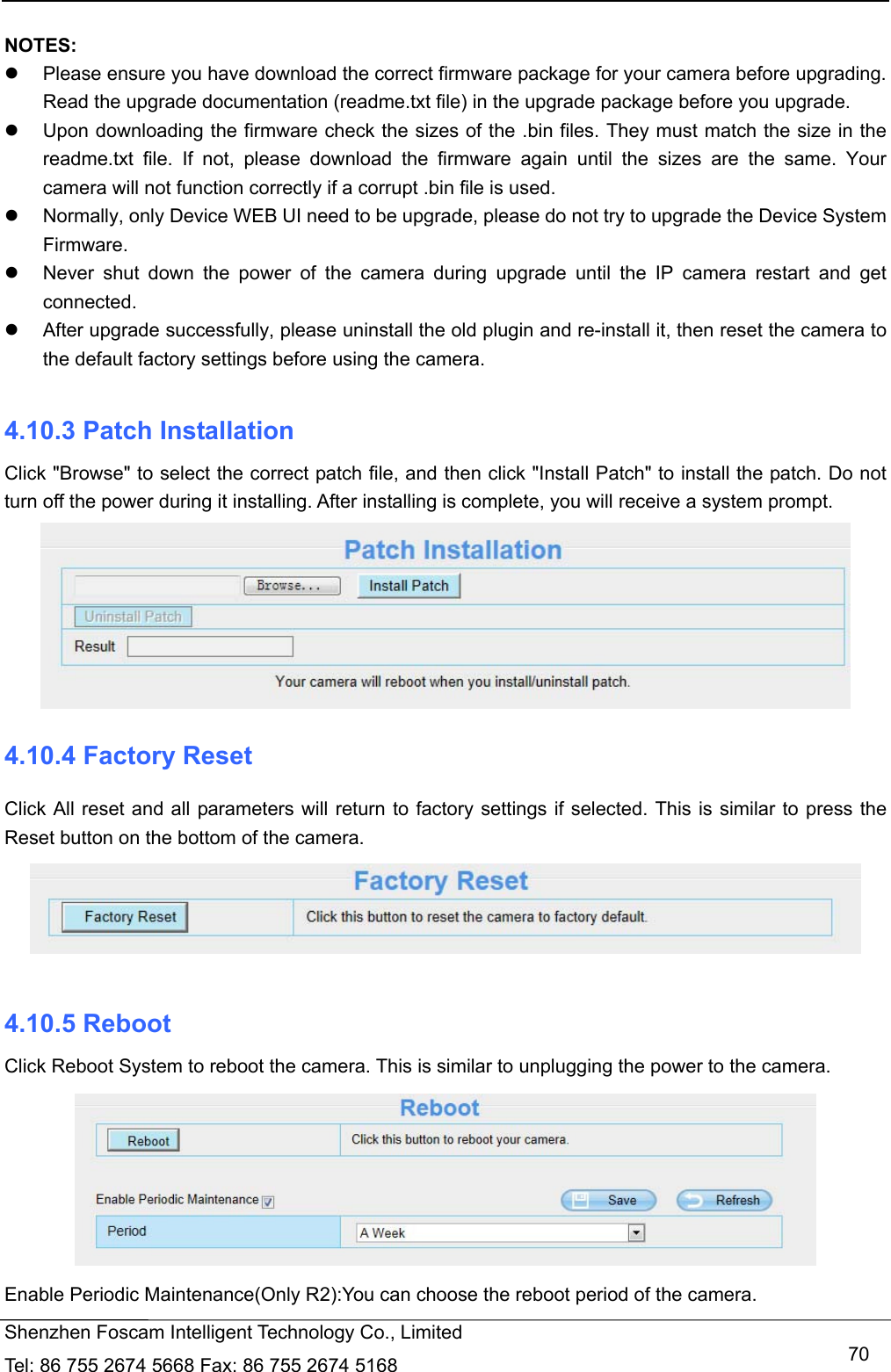   Shenzhen Foscam Intelligent Technology Co., Limited Tel: 86 755 2674 5668 Fax: 86 755 2674 5168   70 NOTES:    Please ensure you have download the correct firmware package for your camera before upgrading. Read the upgrade documentation (readme.txt file) in the upgrade package before you upgrade.   Upon downloading the firmware check the sizes of the .bin files. They must match the size in the readme.txt file. If not, please download the firmware again until the sizes are the same. Your camera will not function correctly if a corrupt .bin file is used.   Normally, only Device WEB UI need to be upgrade, please do not try to upgrade the Device System Firmware.   Never shut down the power of the camera during upgrade until the IP camera restart and get connected.   After upgrade successfully, please uninstall the old plugin and re-install it, then reset the camera to the default factory settings before using the camera.  4.10.3 Patch Installation Click "Browse" to select the correct patch file, and then click "Install Patch" to install the patch. Do not turn off the power during it installing. After installing is complete, you will receive a system prompt.  4.10.4 Factory Reset Click All reset and all parameters will return to factory settings if selected. This is similar to press the Reset button on the bottom of the camera.   4.10.5 Reboot Click Reboot System to reboot the camera. This is similar to unplugging the power to the camera.  Enable Periodic Maintenance(Only R2):You can choose the reboot period of the camera. 