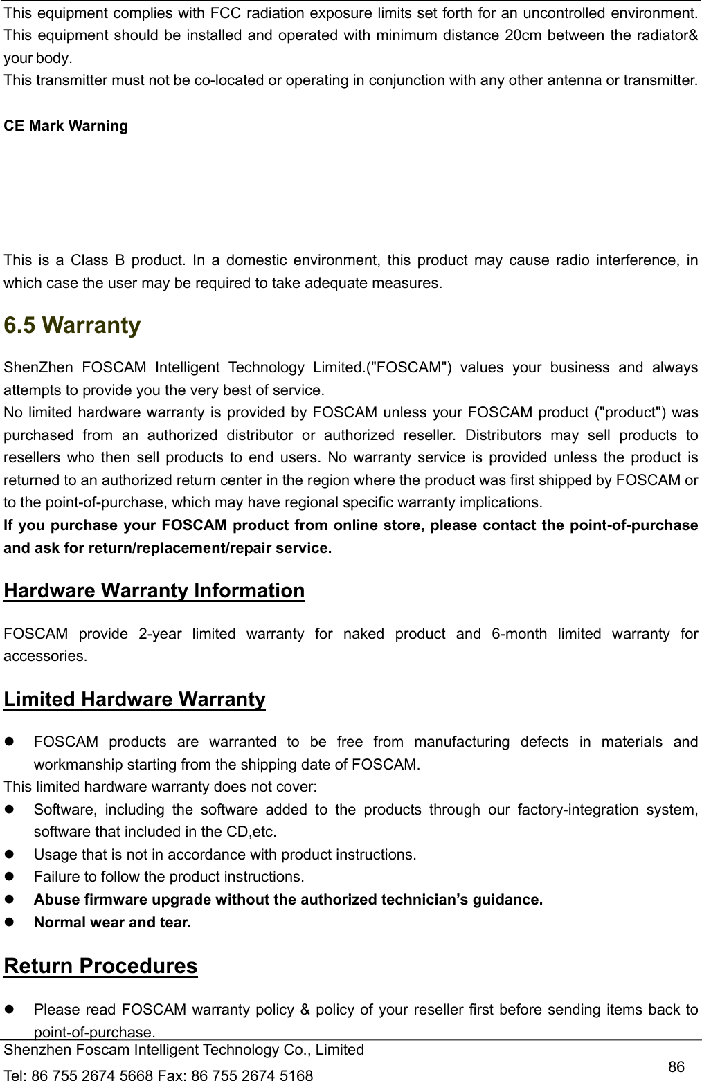   Shenzhen Foscam Intelligent Technology Co., Limited Tel: 86 755 2674 5668 Fax: 86 755 2674 5168   86This equipment complies with FCC radiation exposure limits set forth for an uncontrolled environment. This equipment should be installed and operated with minimum distance 20cm between the radiator&amp; your body. This transmitter must not be co-located or operating in conjunction with any other antenna or transmitter.  CE Mark Warning     This is a Class B product. In a domestic environment, this product may cause radio interference, in which case the user may be required to take adequate measures. 6.5 Warranty ShenZhen FOSCAM Intelligent Technology Limited.("FOSCAM") values your business and always attempts to provide you the very best of service. No limited hardware warranty is provided by FOSCAM unless your FOSCAM product ("product") was purchased from an authorized distributor or authorized reseller. Distributors may sell products to resellers who then sell products to end users. No warranty service is provided unless the product is returned to an authorized return center in the region where the product was first shipped by FOSCAM or to the point-of-purchase, which may have regional specific warranty implications. If you purchase your FOSCAM product from online store, please contact the point-of-purchase and ask for return/replacement/repair service.   Hardware Warranty Information FOSCAM provide 2-year limited warranty for naked product and 6-month limited warranty for accessories. Limited Hardware Warranty   FOSCAM products are warranted to be free from manufacturing defects in materials and workmanship starting from the shipping date of FOSCAM. This limited hardware warranty does not cover:   Software, including the software added to the products through our factory-integration system, software that included in the CD,etc.   Usage that is not in accordance with product instructions.   Failure to follow the product instructions.  Abuse firmware upgrade without the authorized technician&rsquo;s guidance.  Normal wear and tear. Return Procedures   Please read FOSCAM warranty policy &amp; policy of your reseller first before sending items back to point-of-purchase. 