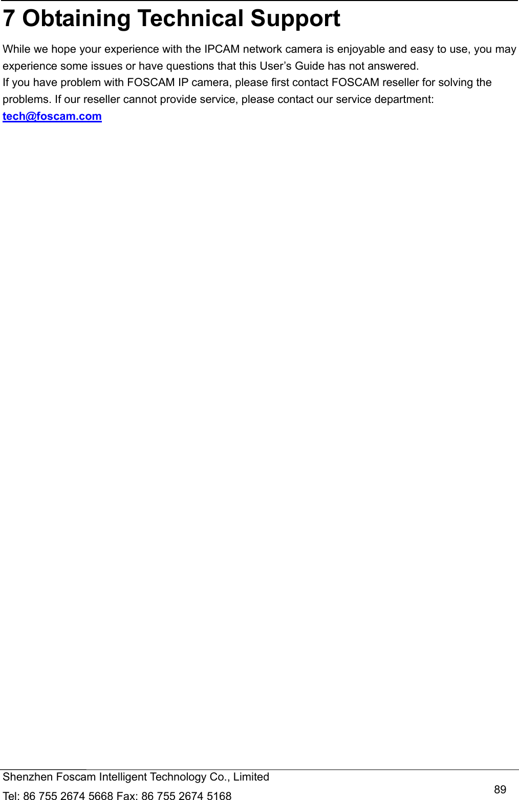   Shenzhen Foscam Intelligent Technology Co., Limited Tel: 86 755 2674 5668 Fax: 86 755 2674 5168   897 Obtaining Technical Support While we hope your experience with the IPCAM network camera is enjoyable and easy to use, you may experience some issues or have questions that this User&rsquo;s Guide has not answered.   If you have problem with FOSCAM IP camera, please first contact FOSCAM reseller for solving the problems. If our reseller cannot provide service, please contact our service department: tech@foscam.com    