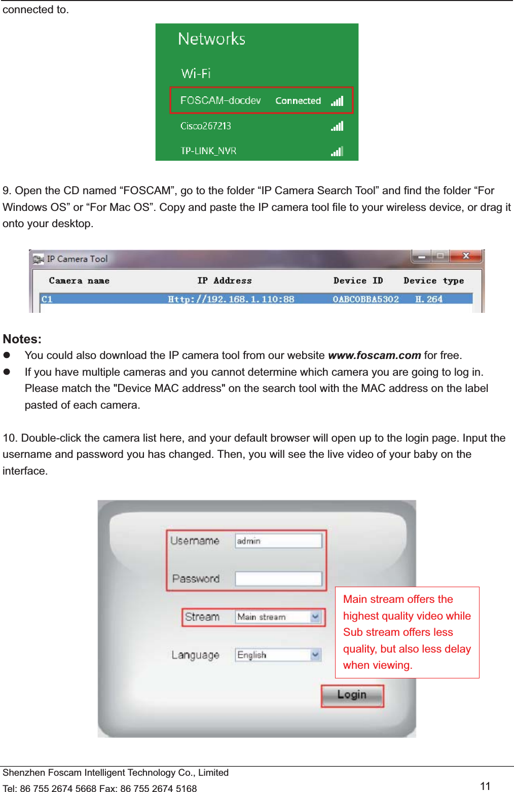   Shenzhen Foscam Intelligent Technology Co., Limited Tel: 86 755 2674 5668 Fax: 86 755 2674 5168   11 connected to.   9. Open the CD named &ldquo;FOSCAM&rdquo;, go to the folder &ldquo;IP Camera Search Tool&rdquo; and find the folder &ldquo;For Windows OS&rdquo; or &ldquo;For Mac OS&rdquo;. Copy and paste the IP camera tool file to your wireless device, or drag it onto your desktop.    Notes:  z  You could also download the IP camera tool from our website www.foscam.com for free. z  If you have multiple cameras and you cannot determine which camera you are going to log in. Please match the "Device MAC address" on the search tool with the MAC address on the label pasted of each camera.  10. Double-click the camera list here, and your default browser will open up to the login page. Input the username and password you has changed. Then, you will see the live video of your baby on the interface.    Main stream offers the highest quality video while Sub stream offers less quality, but also less delay when viewing. 