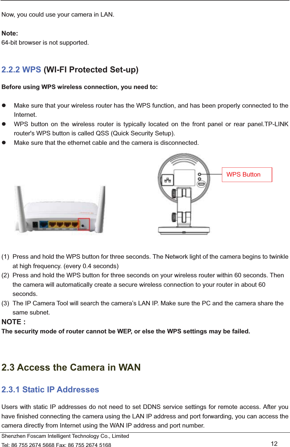   Shenzhen Foscam Intelligent Technology Co., Limited Tel: 86 755 2674 5668 Fax: 86 755 2674 5168   12  Now, you could use your camera in LAN.  Note: 64-bit browser is not supported.  2.2.2 WPS (WI-FI Protected Set-up) Before using WPS wireless connection, you need to:  z  Make sure that your wireless router has the WPS function, and has been properly connected to the Internet.  z  WPS button on the wireless router is typically located on the front panel or rear panel.TP-LINK router's WPS button is called QSS (Quick Security Setup). z  Make sure that the ethernet cable and the camera is disconnected.                        (1)  Press and hold the WPS button for three seconds. The Network light of the camera begins to twinkle at high frequency. (every 0.4 seconds) (2)  Press and hold the WPS button for three seconds on your wireless router within 60 seconds. Then the camera will automatically create a secure wireless connection to your router in about 60 seconds. (3)  The IP Camera Tool will search the camera&rsquo;s LAN IP. Make sure the PC and the camera share the same subnet. NOTE : The security mode of router cannot be WEP, or else the WPS settings may be failed.   2.3 Access the Camera in WAN 2.3.1 Static IP Addresses Users with static IP addresses do not need to set DDNS service settings for remote access. After you have finished connecting the camera using the LAN IP address and port forwarding, you can access the camera directly from Internet using the WAN IP address and port number.   WPS Button 