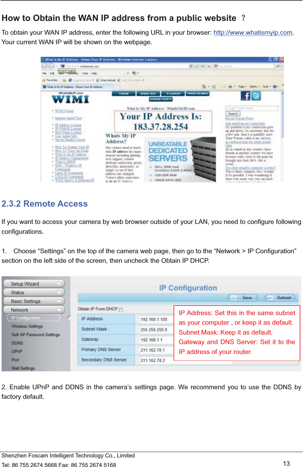   Shenzhen Foscam Intelligent Technology Co., Limited Tel: 86 755 2674 5668 Fax: 86 755 2674 5168   13  How to Obtain the WAN IP address from a public website ˛ To obtain your WAN IP address, enter the following URL in your browser: http://www.whatismyip.com. Your current WAN IP will be shown on the webpage.   2.3.2 Remote Access If you want to access your camera by web browser outside of your LAN, you need to configure following configurations.  1.    Choose &ldquo;Settings&rdquo; on the top of the camera web page, then go to the &ldquo;Network > IP Configuration&rdquo; section on the left side of the screen, then uncheck the Obtain IP DHCP.    2. Enable UPnP and DDNS in the camera&rsquo;s settings page. We recommend you to use the DDNS by factory default.  IP Address: Set this in the same subnet as your computer , or keep it as default. Subnet Mask: Keep it as default. Gateway and DNS Server: Set it to the IP address of your router. 