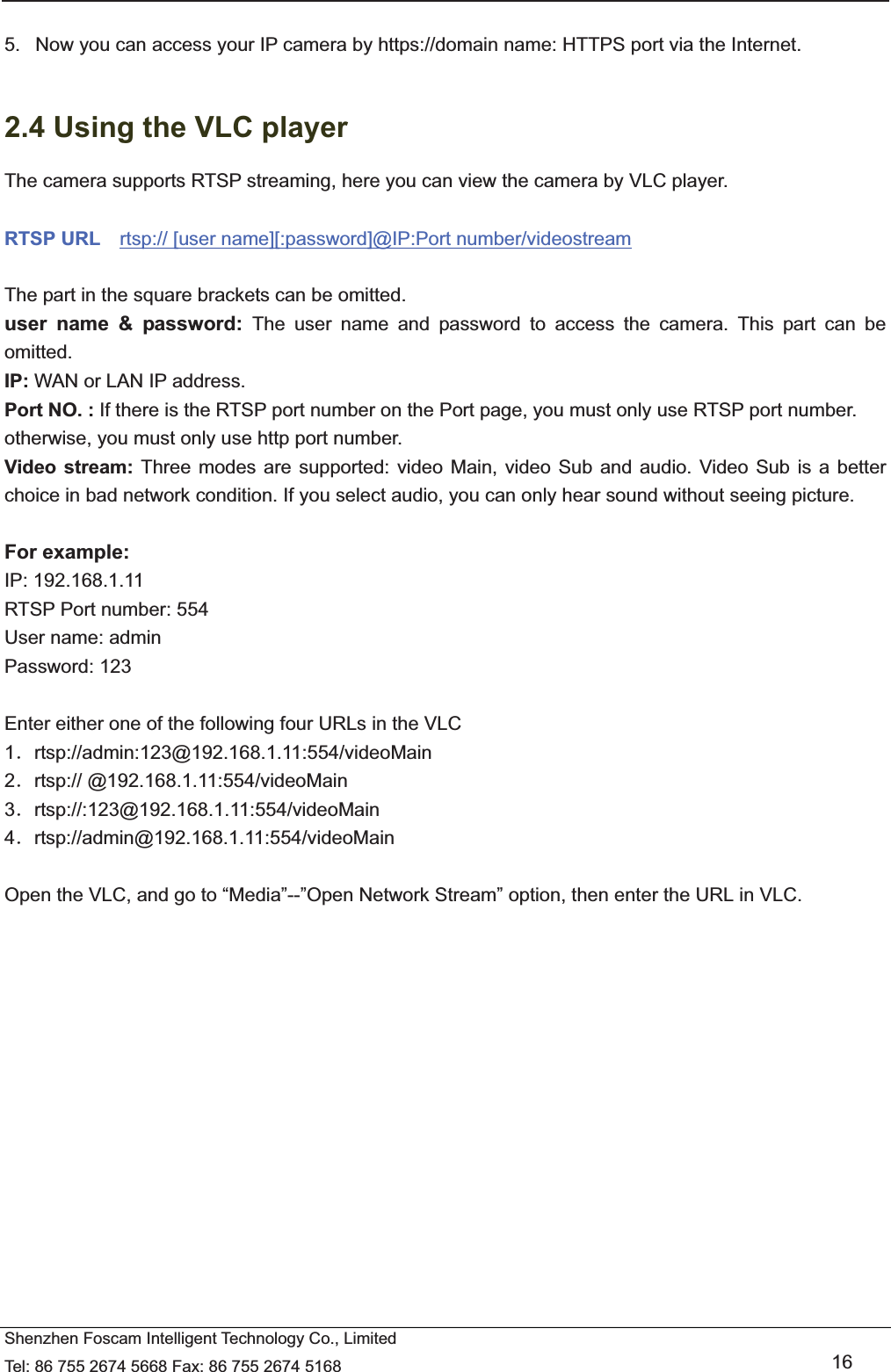   Shenzhen Foscam Intelligent Technology Co., Limited Tel: 86 755 2674 5668 Fax: 86 755 2674 5168   16  5.   Now you can access your IP camera by https://domain name: HTTPS port via the Internet.    2.4 Using the VLC player The camera supports RTSP streaming, here you can view the camera by VLC player.  RTSP URL    rtsp:// [user name][:password]@IP:Port number/videostream  The part in the square brackets can be omitted. user name &amp; password: The user name and password to access the camera. This part can be omitted. IP: WAN or LAN IP address. Port NO. : If there is the RTSP port number on the Port page, you must only use RTSP port number. otherwise, you must only use http port number. Video stream: Three modes are supported: video Main, video Sub and audio. Video Sub is a better choice in bad network condition. If you select audio, you can only hear sound without seeing picture.  For example: IP: 192.168.1.11 RTSP Port number: 554 User name: admin Password: 123  Enter either one of the following four URLs in the VLC 1ˊrtsp://admin:123@192.168.1.11:554/videoMain 2ˊrtsp:// @192.168.1.11:554/videoMain 3ˊrtsp://:123@192.168.1.11:554/videoMain 4ˊrtsp://admin@192.168.1.11:554/videoMain  Open the VLC, and go to &ldquo;Media&rdquo;--&rdquo;Open Network Stream&rdquo; option, then enter the URL in VLC.  