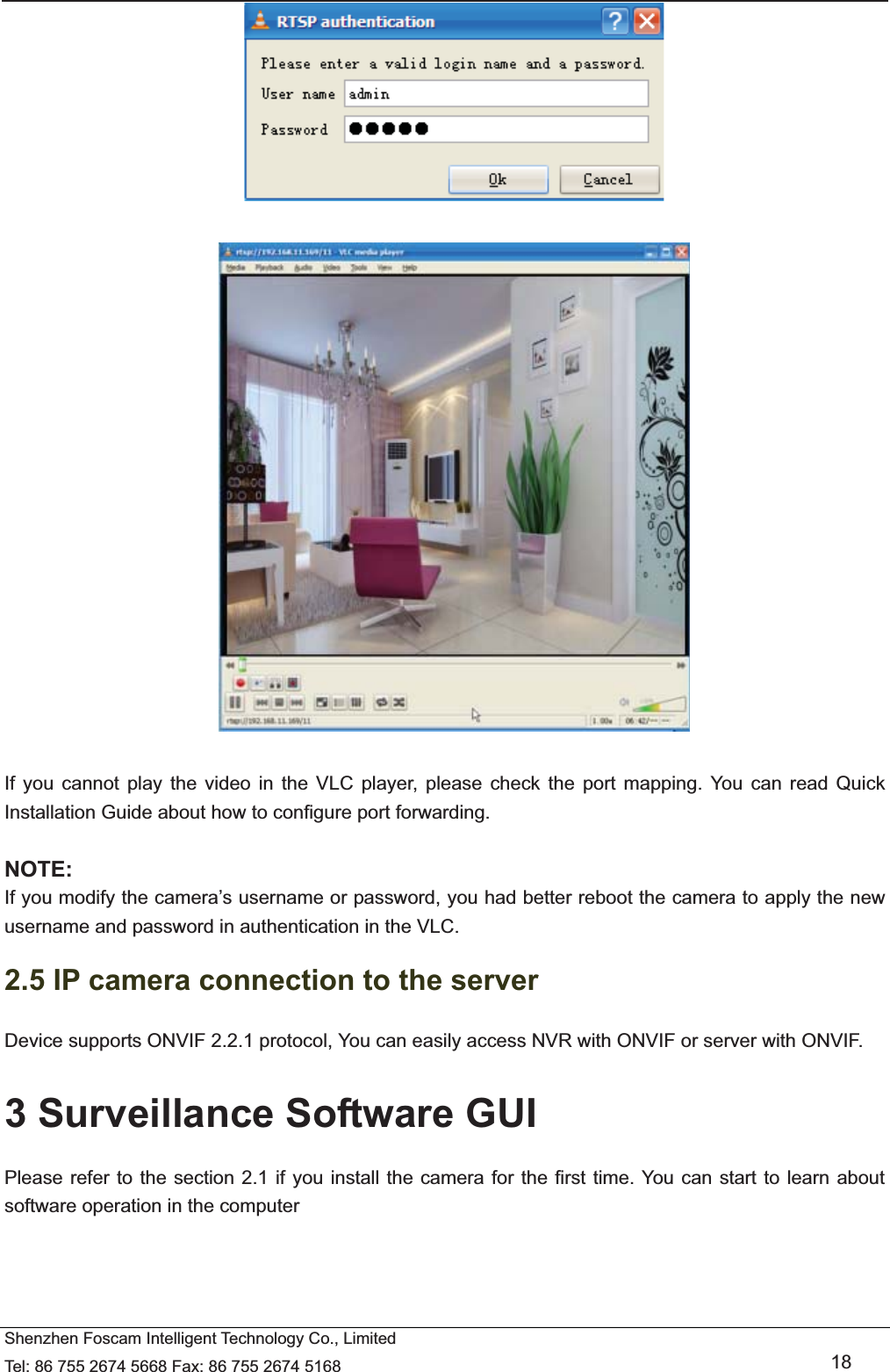   Shenzhen Foscam Intelligent Technology Co., Limited Tel: 86 755 2674 5668 Fax: 86 755 2674 5168   18     If you cannot play the video in the VLC player, please check the port mapping. You can read Quick Installation Guide about how to configure port forwarding.  NOTE: If you modify the camera&rsquo;s username or password, you had better reboot the camera to apply the new username and password in authentication in the VLC. 2.5 IP camera connection to the server Device supports ONVIF 2.2.1 protocol, You can easily access NVR with ONVIF or server with ONVIF. 3 Surveillance Software GUI Please refer to the section 2.1 if you install the camera for the first time. You can start to learn about software operation in the computer 