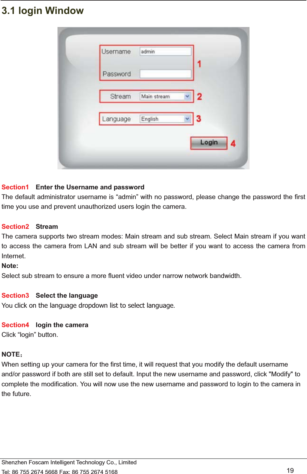   Shenzhen Foscam Intelligent Technology Co., Limited Tel: 86 755 2674 5668 Fax: 86 755 2674 5168   19 3.1 login Window   Section1  Enter the Username and password The default administrator username is &ldquo;admin&rdquo; with no password, please change the password the first time you use and prevent unauthorized users login the camera.      Section2  Stream The camera supports two stream modes: Main stream and sub stream. Select Main stream if you want to access the camera from LAN and sub stream will be better if you want to access the camera from Internet. Note:  Select sub stream to ensure a more fluent video under narrow network bandwidth.  Section3  Select the language You click on the language dropdown list to select language.  Section4  login the camera Click &ldquo;login&rdquo; button.  NOTE˖ When setting up your camera for the first time, it will request that you modify the default username and/or password if both are still set to default. Input the new username and password, click "Modify" to complete the modification. You will now use the new username and password to login to the camera in the future. 