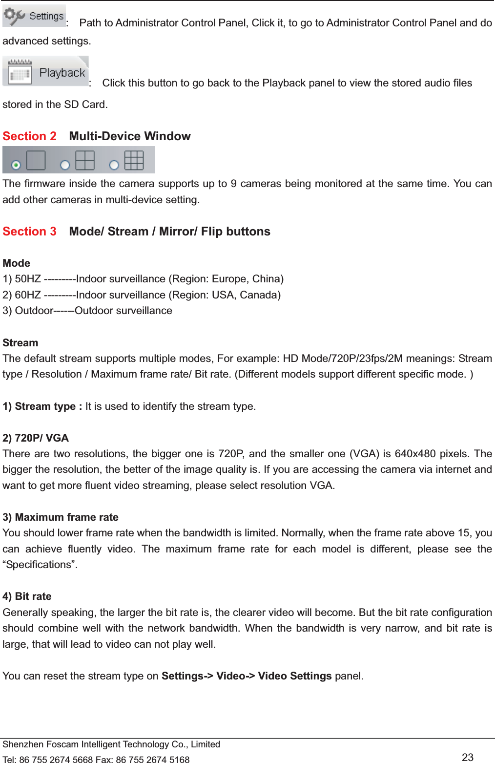   Shenzhen Foscam Intelligent Technology Co., Limited Tel: 86 755 2674 5668 Fax: 86 755 2674 5168   23 :    Path to Administrator Control Panel, Click it, to go to Administrator Control Panel and do advanced settings. :    Click this button to go back to the Playback panel to view the stored audio files stored in the SD Card.  Section 2  Multi-Device Window  The firmware inside the camera supports up to 9 cameras being monitored at the same time. You can add other cameras in multi-device setting.  Section 3    Mode/ Stream / Mirror/ Flip buttons  Mode 1) 50HZ ---------Indoor surveillance (Region: Europe, China) 2) 60HZ ---------Indoor surveillance (Region: USA, Canada) 3) Outdoor------Outdoor surveillance  Stream The default stream supports multiple modes, For example: HD Mode/720P/23fps/2M meanings: Stream type / Resolution / Maximum frame rate/ Bit rate. (Different models support different specific mode. )  1) Stream type : It is used to identify the stream type.  2) 720P/ VGA There are two resolutions, the bigger one is 720P, and the smaller one (VGA) is 640x480 pixels. The bigger the resolution, the better of the image quality is. If you are accessing the camera via internet and want to get more fluent video streaming, please select resolution VGA.  3) Maximum frame rate You should lower frame rate when the bandwidth is limited. Normally, when the frame rate above 15, you can achieve fluently video. The maximum frame rate for each model is different, please see the &ldquo;Specifications&rdquo;.  4) Bit rate Generally speaking, the larger the bit rate is, the clearer video will become. But the bit rate configuration should combine well with the network bandwidth. When the bandwidth is very narrow, and bit rate is large, that will lead to video can not play well.  You can reset the stream type on Settings-> Video-> Video Settings panel.    