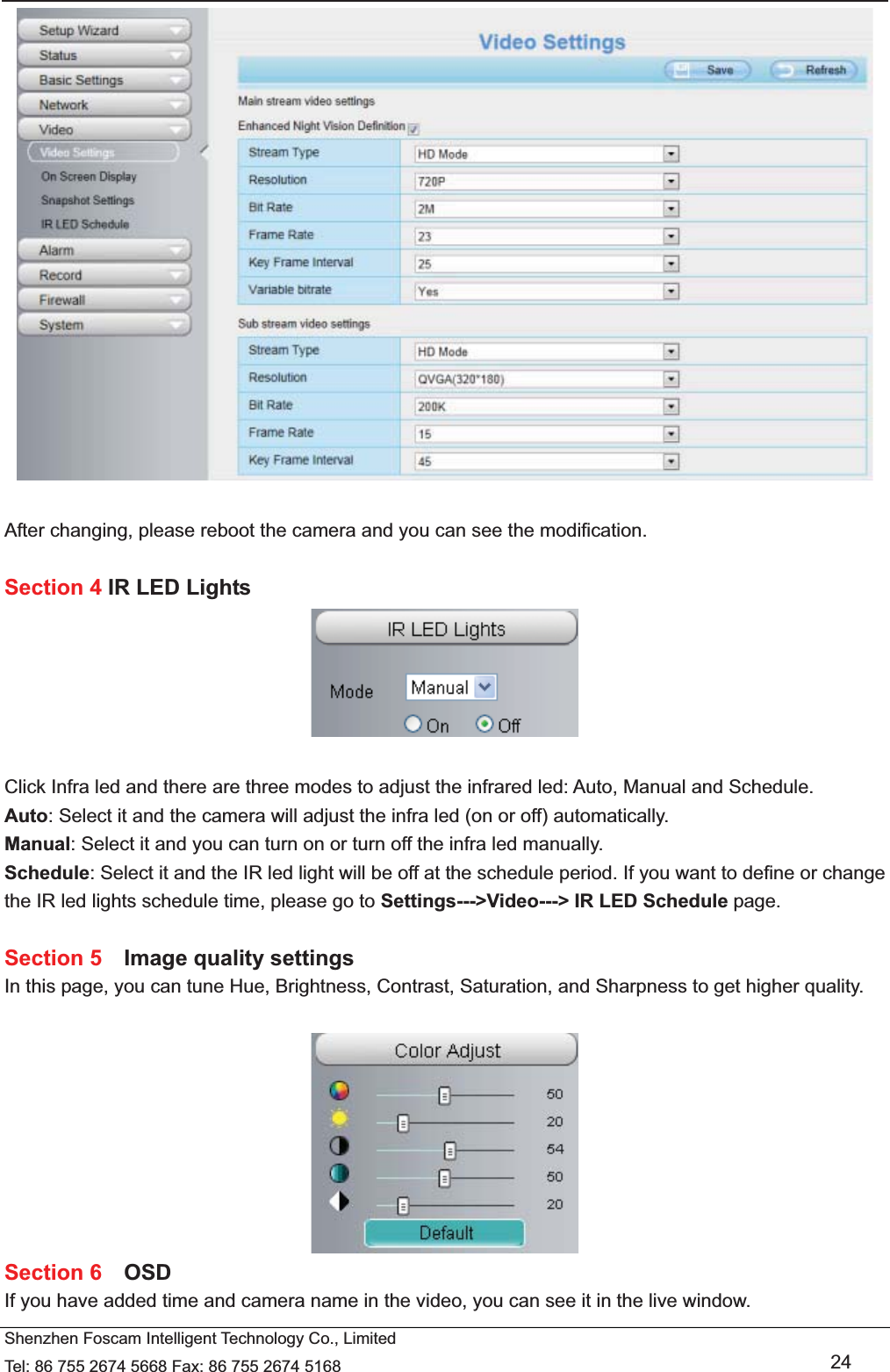   Shenzhen Foscam Intelligent Technology Co., Limited Tel: 86 755 2674 5668 Fax: 86 755 2674 5168   24   After changing, please reboot the camera and you can see the modification.  Section 4 IR LED Lights   Click Infra led and there are three modes to adjust the infrared led: Auto, Manual and Schedule. Auto: Select it and the camera will adjust the infra led (on or off) automatically. Manual: Select it and you can turn on or turn off the infra led manually. Schedule: Select it and the IR led light will be off at the schedule period. If you want to define or change the IR led lights schedule time, please go to Settings--->Video---> IR LED Schedule page.  Section 5  Image quality settings In this page, you can tune Hue, Brightness, Contrast, Saturation, and Sharpness to get higher quality.   Section 6  OSD If you have added time and camera name in the video, you can see it in the live window.   
