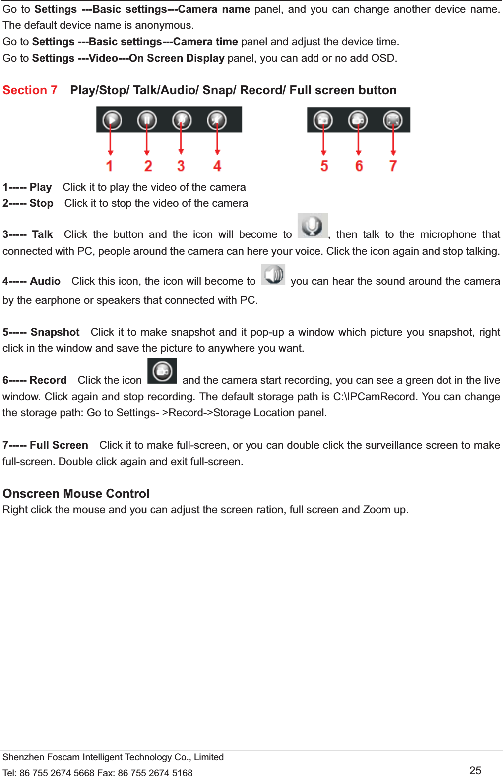   Shenzhen Foscam Intelligent Technology Co., Limited Tel: 86 755 2674 5668 Fax: 86 755 2674 5168   25 Go to Settings ---Basic settings---Camera name panel, and you can change another device name. The default device name is anonymous. Go to Settings ---Basic settings---Camera time panel and adjust the device time. Go to Settings ---Video---On Screen Display panel, you can add or no add OSD.  Section 7    Play/Stop/ Talk/Audio/ Snap/ Record/ Full screen button  1----- Play    Click it to play the video of the camera 2----- Stop    Click it to stop the video of the camera 3----- Talk  Click the button and the icon will become to  , then talk to the microphone that connected with PC, people around the camera can here your voice. Click the icon again and stop talking. 4----- Audio    Click this icon, the icon will become to    you can hear the sound around the camera by the earphone or speakers that connected with PC.  5----- Snapshot    Click it to make snapshot and it pop-up a window which picture you snapshot, right click in the window and save the picture to anywhere you want. 6----- Record  Click the icon    and the camera start recording, you can see a green dot in the live window. Click again and stop recording. The default storage path is C:\IPCamRecord. You can change the storage path: Go to Settings- >Record->Storage Location panel.  7----- Full Screen    Click it to make full-screen, or you can double click the surveillance screen to make full-screen. Double click again and exit full-screen.  Onscreen Mouse Control Right click the mouse and you can adjust the screen ration, full screen and Zoom up.  