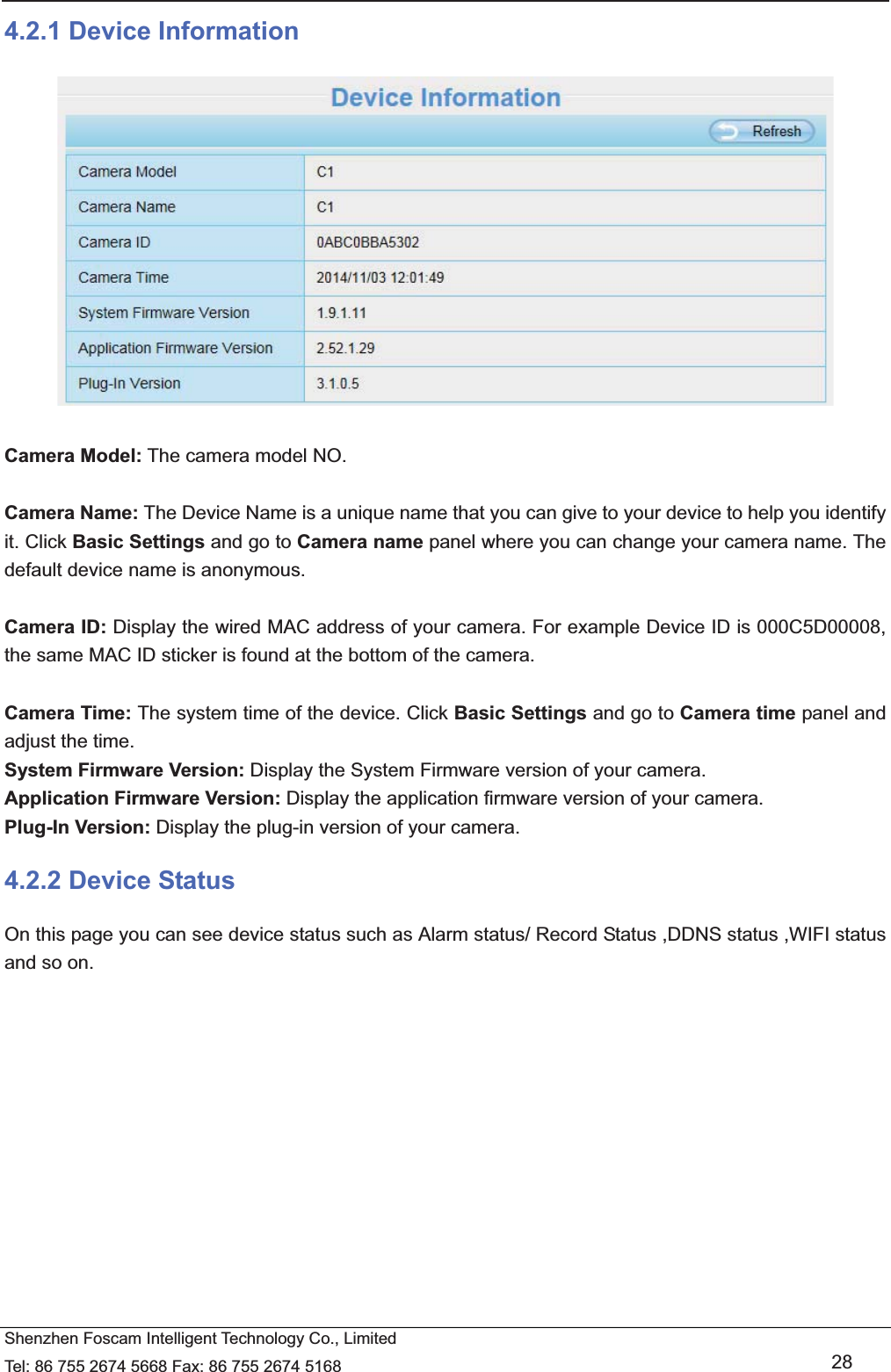   Shenzhen Foscam Intelligent Technology Co., Limited Tel: 86 755 2674 5668 Fax: 86 755 2674 5168   28 4.2.1 Device Information   Camera Model: The camera model NO.  Camera Name: The Device Name is a unique name that you can give to your device to help you identify it. Click Basic Settings and go to Camera name panel where you can change your camera name. The default device name is anonymous.  Camera ID: Display the wired MAC address of your camera. For example Device ID is 000C5D00008, the same MAC ID sticker is found at the bottom of the camera.  Camera Time: The system time of the device. Click Basic Settings and go to Camera time panel and adjust the time. System Firmware Version: Display the System Firmware version of your camera. Application Firmware Version: Display the application firmware version of your camera. Plug-In Version: Display the plug-in version of your camera. 4.2.2 Device Status On this page you can see device status such as Alarm status/ Record Status ,DDNS status ,WIFI status and so on. 