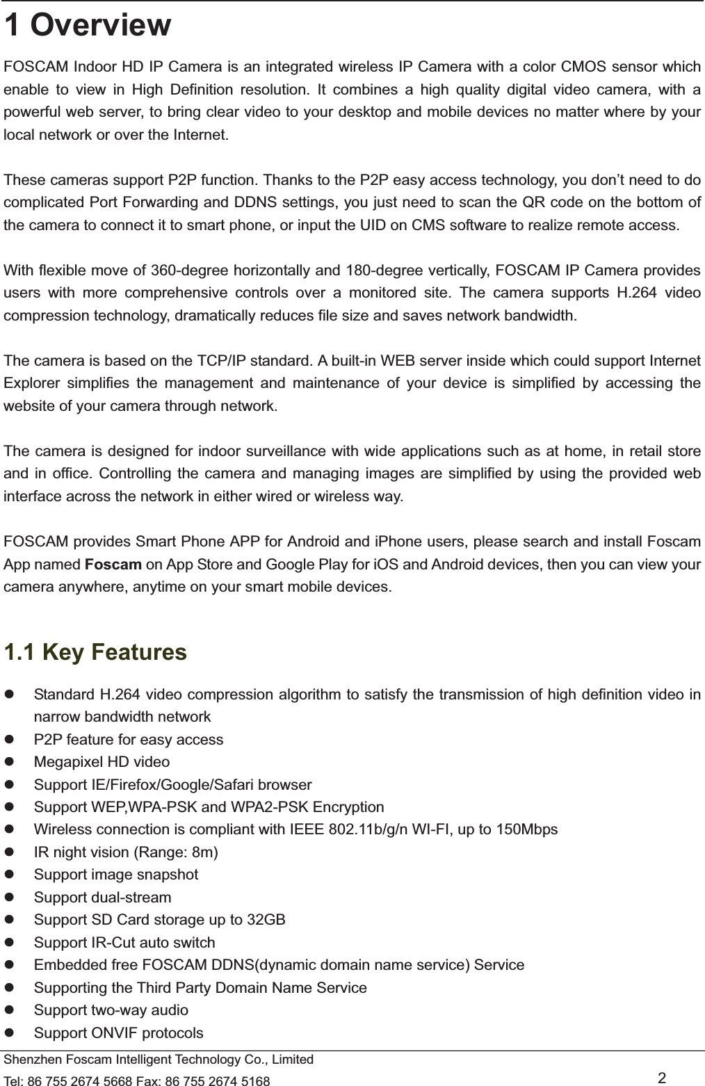   Shenzhen Foscam Intelligent Technology Co., Limited Tel: 86 755 2674 5668 Fax: 86 755 2674 5168   2 1 Overview FOSCAM Indoor HD IP Camera is an integrated wireless IP Camera with a color CMOS sensor which enable to view in High Definition resolution. It combines a high quality digital video camera, with a powerful web server, to bring clear video to your desktop and mobile devices no matter where by your local network or over the Internet.  These cameras support P2P function. Thanks to the P2P easy access technology, you don&rsquo;t need to do complicated Port Forwarding and DDNS settings, you just need to scan the QR code on the bottom of the camera to connect it to smart phone, or input the UID on CMS software to realize remote access.    With flexible move of 360-degree horizontally and 180-degree vertically, FOSCAM IP Camera provides users with more comprehensive controls over a monitored site. The camera supports H.264 video compression technology, dramatically reduces file size and saves network bandwidth.  The camera is based on the TCP/IP standard. A built-in WEB server inside which could support Internet Explorer simplifies the management and maintenance of your device is simplified by accessing the website of your camera through network.  The camera is designed for indoor surveillance with wide applications such as at home, in retail store and in office. Controlling the camera and managing images are simplified by using the provided web interface across the network in either wired or wireless way.  FOSCAM provides Smart Phone APP for Android and iPhone users, please search and install Foscam App named Foscam on App Store and Google Play for iOS and Android devices, then you can view your camera anywhere, anytime on your smart mobile devices.  1.1 Key Features z  Standard H.264 video compression algorithm to satisfy the transmission of high definition video in narrow bandwidth network z  P2P feature for easy access z  Megapixel HD video z  Support IE/Firefox/Google/Safari browser z  Support WEP,WPA-PSK and WPA2-PSK Encryption z  Wireless connection is compliant with IEEE 802.11b/g/n WI-FI, up to 150Mbps z  IR night vision (Range: 8m) z  Support image snapshot z Support dual-stream z  Support SD Card storage up to 32GB z  Support IR-Cut auto switch z  Embedded free FOSCAM DDNS(dynamic domain name service) Service z  Supporting the Third Party Domain Name Service   z  Support two-way audio z  Support ONVIF protocols 