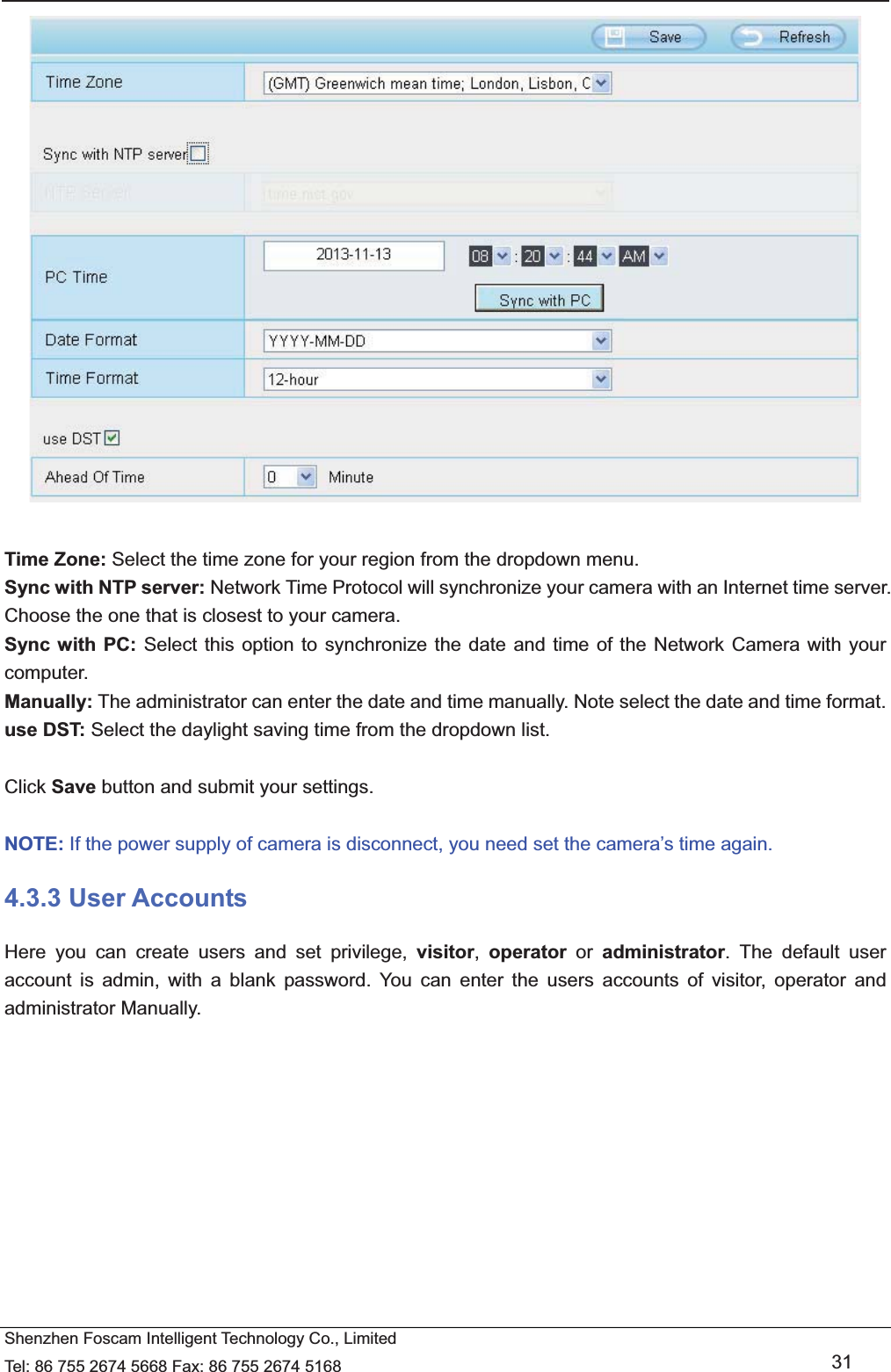   Shenzhen Foscam Intelligent Technology Co., Limited Tel: 86 755 2674 5668 Fax: 86 755 2674 5168   31   Time Zone: Select the time zone for your region from the dropdown menu. Sync with NTP server: Network Time Protocol will synchronize your camera with an Internet time server. Choose the one that is closest to your camera. Sync with PC: Select this option to synchronize the date and time of the Network Camera with your computer. Manually: The administrator can enter the date and time manually. Note select the date and time format. use DST: Select the daylight saving time from the dropdown list.  Click Save button and submit your settings.  NOTE: If the power supply of camera is disconnect, you need set the camera&rsquo;s time again. 4.3.3 User Accounts Here you can create users and set privilege, visitor,  operator or administrator. The default user account is admin, with a blank password. You can enter the users accounts of visitor, operator and administrator Manually.  