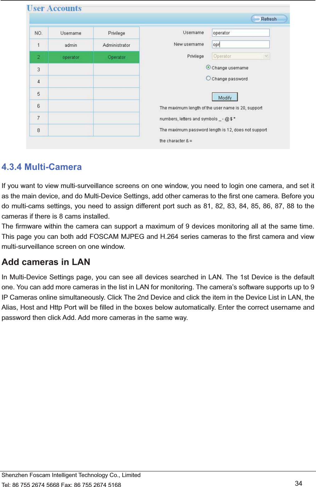   Shenzhen Foscam Intelligent Technology Co., Limited Tel: 86 755 2674 5668 Fax: 86 755 2674 5168   34  4.3.4 Multi-Camera If you want to view multi-surveillance screens on one window, you need to login one camera, and set it as the main device, and do Multi-Device Settings, add other cameras to the first one camera. Before you do multi-cams settings, you need to assign different port such as 81, 82, 83, 84, 85, 86, 87, 88 to the cameras if there is 8 cams installed.   The firmware within the camera can support a maximum of 9 devices monitoring all at the same time. This page you can both add FOSCAM MJPEG and H.264 series cameras to the first camera and view multi-surveillance screen on one window. Add cameras in LAN In Multi-Device Settings page, you can see all devices searched in LAN. The 1st Device is the default one. You can add more cameras in the list in LAN for monitoring. The camera&rsquo;s software supports up to 9 IP Cameras online simultaneously. Click The 2nd Device and click the item in the Device List in LAN, the Alias, Host and Http Port will be filled in the boxes below automatically. Enter the correct username and password then click Add. Add more cameras in the same way.  