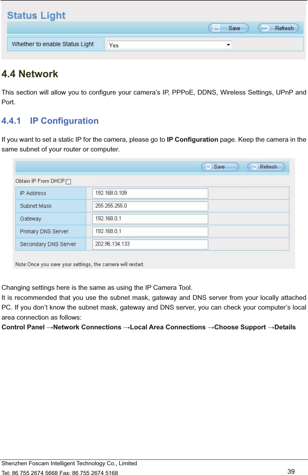   Shenzhen Foscam Intelligent Technology Co., Limited Tel: 86 755 2674 5668 Fax: 86 755 2674 5168   39  4.4 Network This section will allow you to configure your camera&rsquo;s IP, PPPoE, DDNS, Wireless Settings, UPnP and Port. 4.4.1  IP Configuration If you want to set a static IP for the camera, please go to IP Configuration page. Keep the camera in the same subnet of your router or computer.   Changing settings here is the same as using the IP Camera Tool.   It is recommended that you use the subnet mask, gateway and DNS server from your locally attached PC. If you don&rsquo;t know the subnet mask, gateway and DNS server, you can check your computer&rsquo;s local area connection as follows: Control Panel Network Connections Local Area Connections Choose Support Details  
